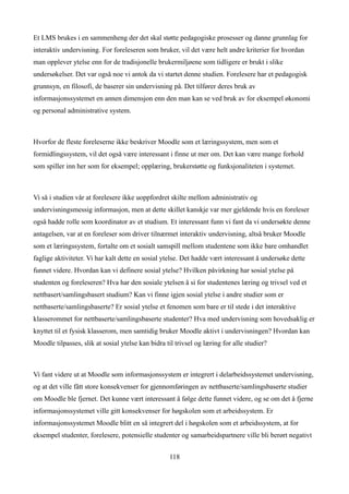 Et LMS brukes i en sammenheng der det skal støtte pedagogiske prosesser og danne grunnlag for
interaktiv undervisning. For foreleseren som bruker, vil det være helt andre kriterier for hvordan
man opplever ytelse enn for de tradisjonelle brukermiljøene som tidligere er brukt i slike
undersøkelser. Det var også noe vi antok da vi startet denne studien. Forelesere har et pedagogisk
grunnsyn, en filosofi, de baserer sin undervisning på. Det tilfører deres bruk av
informasjonssystemet en annen dimensjon enn den man kan se ved bruk av for eksempel økonomi
og personal administrative system.



Hvorfor de fleste foreleserne ikke beskriver Moodle som et læringssystem, men som et
formidlingssystem, vil det også være interessant i finne ut mer om. Det kan være mange forhold
som spiller inn her som for eksempel; opplæring, brukerstøtte og funksjonaliteten i systemet.



Vi så i studien vår at forelesere ikke uoppfordret skilte mellom administrativ og
undervisningsmessig informasjon, men at dette skillet kanskje var mer gjeldende hvis en foreleser
også hadde rolle som koordinator av et studium. Et interessant funn vi fant da vi undersøkte denne
antagelsen, var at en foreleser som driver tilnærmet interaktiv undervisning, altså bruker Moodle
som et læringssystem, fortalte om et sosialt samspill mellom studentene som ikke bare omhandlet
faglige aktiviteter. Vi har kalt dette en sosial ytelse. Det hadde vært interessant å undersøke dette
funnet videre. Hvordan kan vi definere sosial ytelse? Hvilken påvirkning har sosial ytelse på
studenten og foreleseren? Hva har den sosiale ytelsen å si for studentenes læring og trivsel ved et
nettbasert/samlingsbasert studium? Kan vi finne igjen sosial ytelse i andre studier som er
nettbaserte/samlingsbaserte? Er sosial ytelse et fenomen som bare er til stede i det interaktive
klasserommet for nettbaserte/samlingsbaserte studenter? Hva med undervisning som hovedsaklig er
knyttet til et fysisk klasserom, men samtidig bruker Moodle aktivt i undervisningen? Hvordan kan
Moodle tilpasses, slik at sosial ytelse kan bidra til trivsel og læring for alle studier?



Vi fant videre ut at Moodle som informasjonssystem er integrert i delarbeidssystemet undervisning,
og at det ville fått store konsekvenser for gjennomføringen av nettbaserte/samlingsbaserte studier
om Moodle ble fjernet. Det kunne vært interessant å følge dette funnet videre, og se om det å fjerne
informasjonssystemet ville gitt konsekvenser for høgskolen som et arbeidssystem. Er
informasjonssystemet Moodle blitt en så integrert del i høgskolen som et arbeidssystem, at for
eksempel studenter, forelesere, potensielle studenter og samarbeidspartnere ville bli berørt negativt


                                                   118
 