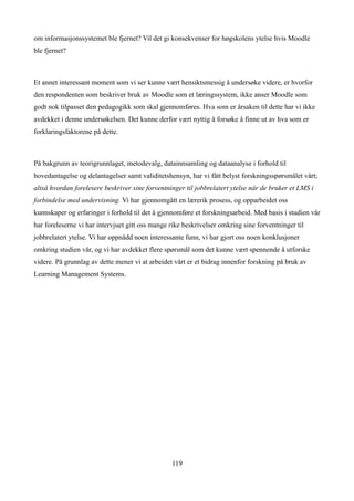 om informasjonssystemet ble fjernet? Vil det gi konsekvenser for høgskolens ytelse hvis Moodle
ble fjernet?



Et annet interessant moment som vi ser kunne vært hensiktsmessig å undersøke videre, er hvorfor
den respondenten som beskriver bruk av Moodle som et læringssystem, ikke anser Moodle som
godt nok tilpasset den pedagogikk som skal gjennomføres. Hva som er årsaken til dette har vi ikke
avdekket i denne undersøkelsen. Det kunne derfor vært nyttig å forsøke å finne ut av hva som er
forklaringsfaktorene på dette.



På bakgrunn av teorigrunnlaget, metodevalg, datainnsamling og dataanalyse i forhold til
hovedantagelse og delantagelser samt validitetshensyn, har vi fått belyst forskningsspørsmålet vårt;
altså hvordan forelesere beskriver sine forventninger til jobbrelatert ytelse når de bruker et LMS i
forbindelse med undervisning. Vi har gjennomgått en lærerik prosess, og opparbeidet oss
kunnskaper og erfaringer i forhold til det å gjennomføre et forskningsarbeid. Med basis i studien vår
har foreleserne vi har intervjuet gitt oss mange rike beskrivelser omkring sine forventninger til
jobbrelatert ytelse. Vi har oppnådd noen interessante funn, vi har gjort oss noen konklusjoner
omkring studien vår, og vi har avdekket flere spørsmål som det kunne vært spennende å utforske
videre. På grunnlag av dette mener vi at arbeidet vårt er et bidrag innenfor forskning på bruk av
Learning Management Systems.




                                                 119
 
