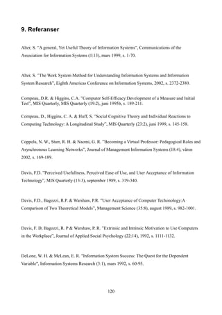 9. Referanser

Alter, S. ”A general, Yet Useful Theory of Information Systems”, Communications of the
Association for Information Systems (1:13), mars 1999, s. 1-70.



Alter, S. ”The Work System Method for Understanding Information Systems and Information
System Research”, Eighth Americas Conference on Information Systems, 2002, s. 2372-2380.


Compeau, D.R. & Higgins, C.A. ”Computer Self-Efficacy:Development of a Measure and Initial
Test”, MIS Quarterly, MIS Quarterly (19:2), juni 1995b, s. 189-211.

Compeau, D., Higgins, C. A. & Huff, S. ”Social Cognitive Theory and Individual Reactions to
Computing Technology: A Longitudinal Study”, MIS Quarterly (23:2), juni 1999, s. 145-158.


Coppola, N. W., Starr, R. H. & Naomi, G. R. ”Becoming a Virtual Professor: Pedagogical Roles and
Asynchronous Learning Networks”, Journal of Management Information Systems (18:4), våren
2002, s. 169-189.


Davis, F.D. ”Perceived Usefullness, Perceived Ease of Use, and User Acceptance of Information
Technology”, MIS Quarterly (13:3), september 1989, s. 319-340.



Davis, F.D., Bagozzi, R.P. & Warshaw, P.R. ”User Acceptance of Computer Techonology:A
Comparison of Two Theoretical Models”, Management Science (35:8), august 1989, s. 982-1001.



Davis, F. D, Bagozzi, R. P & Warshaw, P. R. ”Extrinsic and Intrinsic Motivation to Use Computers
in the Workplace”, Journal of Applied Social Psychology (22:14), 1992, s. 1111-1132.



DeLone, W. H. & McLean, E. R. "Information System Success: The Quest for the Dependent
Variable", Information Systems Research (3:1), mars 1992, s. 60-95.




                                               120
 