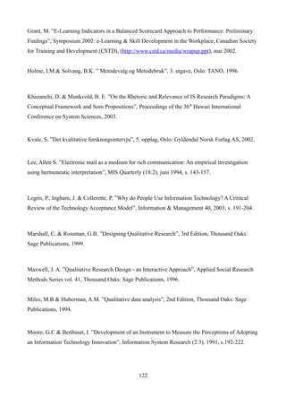 Grant, M. ”E-Learning Indicators in a Balanced Scorecard Approach to Performance: Preliminary
Findings”, Symposium 2002: e-Learning & Skill Development in the Workplace, Canadian Society
for Training and Development (CSTD), (http://www.cstd.ca/media/wrapup.ppt), mai 2002.


Holme, I.M & Solvang, B.K. ” Metodevalg og Metodebruk”, 3. utgave, Oslo: TANO, 1996.



Khazanchi, D. & Munkvold, B. E. ”On the Rhetoric and Relevance of IS Research Paradigms: A
Conceptual Framework and Som Propositions”, Proceedings of the 36th Hawaii International
Conference on System Sciences, 2003.


Kvale, S. ”Det kvalitative forskningsintervju”, 5. opplag, Oslo: Gyldendal Norsk Forlag AS, 2002.


Lee, Allen S. ”Electronic mail as a medium for rich communication: An empirical investigation
using hermeneutic interpretation”, MIS Quarterly (18:2), juni 1994, s. 143-157.



Legris, P., Ingham, J. & Collerette, P. ”Why do People Use Information Technology? A Crititcal
Review of the Technology Acceptance Model”, Information & Management 40, 2003, s. 191-204.



Marshall, C. & Rossman, G.B. ”Designing Qualitative Research”, 3rd Edition, Thousand Oaks:
Sage Publications, 1999.



Maxwell, J. A. ”Qualitative Research Design - an Interactive Approach”, Applied Social Research
Methods Series vol. 41, Thousand Oaks: Sage Publications, 1996.


Miles, M.B & Huberman, A.M. ”Qualitative data analysis”, 2nd Edition, Thousand Oaks: Sage
Publications, 1994.


Moore, G.C & Benbasat, I. ”Development of an Instrument to Measure the Perceptions of Adopting
an Information Technology Innovation”, Information System Research (2:3), 1991, s.192-222.




                                                122
 
