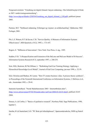 Norgesuniversitetet. ”Utredning om digital tilstand i høyere utdanning - Om forhold knyttet til bruk
av IKT i undervisningssammenheng”,
(http://www.dep.no/filarkiv/238534/Utredning_om_digital_tilstand_i_UH.pdf), publisert januar
2005.



Paulsen, M.F. ”Nettbasert utdanning: Erfaringer og visjoner: en artikkelsamling”, Bekkestua: NKI
Forlaget, 2001.



Pitt, L.F, Watson, R.T & Kavan, C.B. ”Service Quality: A Measure of Information Systems
Effectiveness”, MIS Quarterly (19:2), 1995, s. 173-187.


Rogers, E. ”Diffusion of Innovations”, New York: Free Press, 4. utg., 1995.


Seddon, P. B. ”A Respecification and Extension of the DeLone and McLean Model of IS Success”,
Information Systems Research (8:3), september 1997, s. 240-253.


Sein, M.K, Bostrom, R.P & Olfman, L. ”Rethinking End-User Training Strategy: Applying a
Hierarchical Knowledge-Level Model”, Journal of End User Computing, jan-mar 1998, s. 32-39.


Soh, Christina and Markus, M. Lynne. ”How IT creates business value: A process theory synthesis”,
in Proceedings of the Sixteenth International Conference on Information Systems, J. DeGross et al.,
eds., Amsterdam 1995, s. 29-41.


Statistisk Sentralbyrå. ”Norsk Mediebarometer 2003 - Internettbruken øker”,
(http://www.ssb.no/emner/07/02/30/medie/arkiv/sa63/art-2004-03-26-01.html), publisert 26.03
2004.


Strauss, A. & Corbin, J. ”Basics of qualitative research”, Newbury Park: Sage Publications, 1990,
kapittel 1.


Sørebø, Ø. & Snørteland, S.O. ”PC Bruk på Arbeidsplassen”, Spørreundersøkelse, NHH og Statoil
IT.


                                                123
 