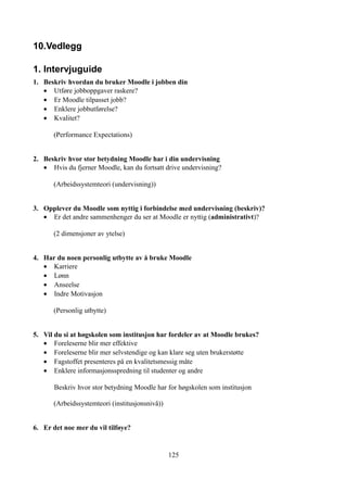 10.Vedlegg

1. Intervjuguide
1. Beskriv hvordan du bruker Moodle i jobben din
   • Utføre jobboppgaver raskere?
   • Er Moodle tilpasset jobb?
   • Enklere jobbutførelse?
   • Kvalitet?

       (Performance Expectations)


2. Beskriv hvor stor betydning Moodle har i din undervisning
   • Hvis du fjerner Moodle, kan du fortsatt drive undervisning?

       (Arbeidssystemteori (undervisning))


3. Opplever du Moodle som nyttig i forbindelse med undervisning (beskriv)?
   • Er det andre sammenhenger du ser at Moodle er nyttig (administrativt)?

       (2 dimensjoner av ytelse)


4. Har du noen personlig utbytte av å bruke Moodle
   • Karriere
   • Lønn
   • Anseelse
   • Indre Motivasjon

       (Personlig utbytte)


5. Vil du si at høgskolen som institusjon har fordeler av at Moodle brukes?
   • Foreleserne blir mer effektive
   • Foreleserne blir mer selvstendige og kan klare seg uten brukerstøtte
   • Fagstoffet presenteres på en kvalitetsmessig måte
   • Enklere informasjonsspredning til studenter og andre

       Beskriv hvor stor betydning Moodle har for høgskolen som institusjon

       (Arbeidssystemteori (institusjonsnivå))


6. Er det noe mer du vil tilføye?


                                                 125
 