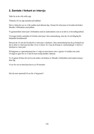 2. Samtale i forkant av intervju

Takk for at du ville stille opp

Tillatelse til å ta opp samtalen på lydbånd

Det er viktig for oss at vi får snakke med akkurat deg. Temaet for intervjuet er hvordan du bruker
Moodle i forbindelse med jobben.

Vi gjennomfører intervjuet i forbindelse med en undersøkelse som er en del av et hovedfagsarbeid.

Vi trenger derfor samtykke til å bruke intervjuet i den sammenheng, men du vil selvfølgelig bli
behandlet konfidensielt.

Dersom du vil, kan du få utskrift av intervjuet i etterkant. I den sammenheng kan du gi beskjed om
det er deler av intervjuet du ikke vil at vi siterer. Evt. kan du få kopi av sammendraget vi skriver i
etterkant av intervjuet.

På bakgrunn av spørreskjemaet har vi valgt ut noen lærere som vi gjerne vil snakke mer med.
Utvalget er gjort for at vi skal få mest mulig bredde i dataene.

Vi vil gjerne få høre litt om hva du tenker om bruken av Moodle i forbindelse med undervisning i
dine fag.

Vi ser for oss at intervjuet kan ta ca 30 minutter



Har du noen spørsmål til oss før vi begynner?




                                                     126
 