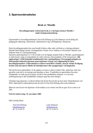 3. Spørreundersøkelse



                                       Bruk av Moodle

              Hovedfagsprosjekt vedrørende bruk av e-læringsverktøyet Moodle i
                                 undervisningssammenheng.


Gjennomført av hovedfagsstudentene Tom Erik Holteng og Laila Johansen ved Avdeling for
pedagogisk utdanning i økonomisk- administrative fag ved Høgskolen i Buskerud.


Dette hovedfagsprosjektet har som formål å belyse ulike sider ved bruk av e-læringsverktøyet
Moodle blant faglige ansatte ved Høgskolen i Nesna. Ett av målene er å få innsikt i faktorer som
forklarer bruk av e-læringsteknologi.
Gjennom spørreskjemaet vil vi få oversikt over de faglige ansattes bruk av Moodle, og på bakgrunn
av dette kunne velge ut respondenter til videre intervju. Intervjuobjekt vil bli anonymisert. Alle
opplysninger vil bli behandlet konfidensielt etter retningslinjene i Personopplysningsloven.
Informasjon innhentet gjennom spørreskjemaet vil kun være tilgjengelig for dette
hovedfagsprosjektet. Undersøkelsen er klarert med HiNe’s ledelse, men de vil ikke få tilgang
til data som kan spores tilbake til enkeltpersoner eller grupperinger ved høgskolen.

Når du besvarer spørsmålene vil du oppleve at noen av dem er relativt like, andre kan virke noe
spesielle, men det er en mening med samtlige av dem. Vi anbefaler at spørsmålene besvares
fortløpende i et raskt og jevnt tempo, da det er din umiddelbare reaksjon vi er ute etter
(erfaringsmessig er den umiddelbare reaksjon også den mest riktige).

Vennligst legg skjemaet i svarkonvolutten når du har besvart det og lever den i Ekspedisjonen ved
HiNe. Spørsmål til undersøkelsen kan du rette til Tom Erik Holteng eller Laila Johansen

Blant de som leverer inn skjemaet vil det trekkes ut en vinner som får en gave til en verdi av kr
200.-

Frist for innlevering: 14. november 2003


Med vennlig hilsen

     Tom Erik Holteng                              Laila Johansen
     teh@hinesna.no                                lj@hinesna.no
     tlf: 75 12 69 75                              tlf: 75 12 69 72




                                                 127
 