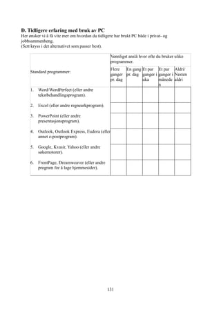 D. Tidligere erfaring med bruk av PC
Her ønsker vi å få vite mer om hvordan du tidligere har brukt PC både i privat- og
jobbsammenheng.
(Sett kryss i det alternativet som passer best).

                                                    Vennligst anslå hvor ofte du bruker ulike
                                                    programmer.
                                                    Flere   En gang Et par Et par Aldri/
     Standard programmer:
                                                    ganger pr. dag ganger i ganger i Nesten
                                                    pr. dag         uka     månede aldri
                                                                            n
     1.   Word/WordPerfect (eller andre
          tekstbehandlingsprogram).

     2.   Excel (eller andre regnearkprogram).

     3.   PowerPoint (eller andre
          presentasjonsprogram).

     4.   Outlook, Outlook Express, Eudora (eller
          annet e-postprogram).

     5.   Google, Kvasir, Yahoo (eller andre
          søkemotorer).

     6.   FrontPage, Dreamweaver (eller andre
          program for å lage hjemmesider).




                                                 131
 