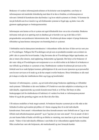 Brukeren vil vurdere informasjonskvaliteten ut fra kriterier som kompletthet, som betyr at
informasjonen må inneholde tilstrekkelig med data til at den er brukbar, at informasjonen er
relevant i forhold til konteksten den skal brukes i og hvor enkelt systemet er å bruke. Vi kommer da
inn på forhold som hvor intuitivt og selvforklarende systemet er bygd opp, og dette vises ofte
gjennom oppbygningen av brukergrensesnittet.


Informasjon som hentes ut fra et system må også tilfredsstille krav om at de er korrekte. Brukeren
må kunne stole på at en spørring mot en database gir et korrekt svar og at det ikke er feil i
programkoden som produserer inkonsistente data. Kvaliteten på denne output vil prege brukerens
tilfredshet og hans/hennes intensjoner om fremtidig bruk av systemet.


I forbindelse med at datasystem introduseres i virksomheter stilles det krav til den service som ytes
av IT-avdelingen. Tidligere ble IT-avdelingen sett på som en produktleverandør som avsluttet sin
jobb i det et system ble levert kunden. I dag forventes det at IT-avdelingen følger opp kunden, om
den er intern eller ekstern, med opplæring, brukerstøtte og lignende. Det betyr at for brukeren vil
det være viktig at IT-avdelingens servicetjenester er av en slik kvalitet at de bidrar til at brukeren er
mer tilfreds og at bruken av systemet er høy. Sluttbrukeren vurderer kvaliteten på servicen ut fra
forhold som hvor raskt hjelpen kommer, påliteligheten til de som leverer tjenesten og at personellet
som leverer servicen er til stede og at de har empati overfor brukeren. Disse forholdene er alle med
på å skape et miljø der sluttbrukeren føler seg trygg og komfortabel.


Sammen vil informasjons-, system-, og servicekvalitet prege brukerens oppfatning av tilfredshet
med systemet. Tilfredshet er det som Seddon (-97) beskriver som den subjektive evaluering av de
individuelle, organisatoriske og sosiale konsekvenser bruk av et IS har. Det betyr at ulike
brukergrupper (alt fra sluttbrukeren til ledelsen) vil vurdere hva bruk av informasjonssystemet
bidrar til og på det grunnlag avgjøre om de liker det eller ikke.


I IS-suksess modellen er bruk meget sentralt. At brukeren benytter systemet på en slik måte at det
forbedrer kvalitet og kvantitet på jobben vil i første omgang føre til en del individuelle
konsekvenser. Som ansatt i virksomheten kan disse konsekvensene være forhold som at ”jeg er mer
tilfreds med arbeidssituasjonen generelt” og at ”jeg kan yte mer som ansatt”. For en ansatt vil det å
yte mer kunne bidra til bedre selvtillit og en følelse av mestring, noe man kan si gir en mer fornøyd
ansatt. Videre vil de individuelle effektene i sum bidra til at virksomheten oppnår bedre resultat.
Slike resultat kan være økt fortjeneste, økt markedsandel og mer fornøyde kunder.

                                                   15
 