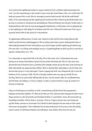 At et system eller applikasjon brukes er meget sentralt for hvor vellykket implementeringen har
vært. I en slik sammenheng er det sentralt at man ser på den totale bruken. Det vil si at ikke bare tid
brukt på systemet blir et mål. Blir for eksempel systemet brukt korrekt slik det ble tenkt brukt?
Dette vil ha sammenheng med den opplæring den ansatte har fått i forkant og den brukerstøtte som
gis etter at systemet er introdusert på arbeidsplassen. Dersom brukeren kun benytter mindre deler av
funksjonaliteten eller bare de mest grunnleggende funksjonene, vil det kunne være en pekepinn på
at mer opplæring er nødvendig for at brukens natur blir mer i tråd med hvordan man så for seg at
systemet skulle bidra til økt ytelse for virksomheten.


At opplæringen differensieres vil også være viktig for at den skal bli mest mulig tilpasset den
enkelte og hans/hennes arbeidsoppgaver. Det er mulig at det totale systems funksjonalitet ikke er
nødvendig kjennskap for hele virksomheten og at noen trenger særskilt opplæring på enkelte ting.
Om man sitter i en stilling med strategisk ansvar, vil opplæringsbehovet skille seg fra en som har en
operativ stilling (Sein et al. -98).


I en virksomhet er ingen bruk fullt ut frivillig. På et eller annet nivå i virksomheten har noen
bestemt at et system skal innføres og krevd at de ansatte skal bruke det. Det vil være noen som
dermed har hatt til hensikt å løse et problem eller forbedre rutiner på en slik måte at det skal føre til
både individuelle og organisatoriske effekter. Bruk er dermed ikke nødvendigvis rent frivillig, men
det kan bære preg av å være påtvunget. I første omgang kan bruk være obligatorisk slik at man får
brukerne til å ta systemet i bruk. På sikt vil kanskje ledelsen løse mer opp og la bruk bli mer
frivillig. Dersom et system ikke tilfredsstiller de krav som de ansatte stiller for at jobbutførelsen
skal bli bedre enn tidligere, vil nok en ledelse avvikle et system fremfor å tvinge de ansatte til å
fortsette å bruke det.


I dag sier forskningen at resultatet av bruk i sammenheng med IS-suksess best gjenspeiles i
begrepet net benefits (Seddon -97, DeLone & McLean -03). Gjennom dette begrepet forsøker man å
fange summen av alle nåværende og framtidige fordeler av systembruk, minus alle nåværende og
framtidige kostnader. Enhver bruk av ressurser i form av å lage systemet, lære seg å bruke det
og/eller bruke systemet er en kostnad. For å beskrive dette begrepet må man innta en eller annen
interessent sitt perspektiv. Som sluttbruker har du dine preferanser for hva som er bra eller dårlig
med et system. En driftsansvarlig har sine tolkninger, mens ledelse eller eiere har sine syn.




                                                   16
 