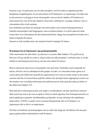 Systemet i seg, vil også kunne sees fra ulike perspektiv, alt fra hvordan en algoritme påvirker
hurtigheten til applikasjonen, til servicekvaliteten til IT-funksjonen i en organisasjon. Hvordan man
ser på systemet er avhengig av hvem sitt perspektiv man ser det fra. Seddon (-97) beskriver at
interessenten kan være alt fra den objektive observatør, sluttbrukeren, en gruppe, ledelsen, eiere av
virksomheten eller et helt samfunn.
Som sluttbruker kan fokus for eksempel være på hvordan et nytt systems brukergrensesnitt er
forbedret sammenlignet med forgjengeren, mens en ledelse kanskje vil se på hvordan det totale
system fører til at virksomheten får økt konkurransefortrinn. Begge disse perspektivene brukes for å
beskrive begrepet IS-suksess.
Summen av hele modellen skal være med på å beskrive begrepet IS-suksess



IS-suksess fra et interessent- og systemperspektiv
Ulike interessenter har ulike behov og interesser i et system. Både Seddon (-97) og DeLone &
McLean (-03) gir uttrykk for at det er viktig å trekke inn ulike perspektiv ved beskrivelser av hvilke
fordeler et informasjonssystem kan gi, når man skal studere IS-suksess.


Med en interessent menes hvem sitt perspektiv man skal innta i forbindelse med å undersøke IS-
suksess. Det kan være en enkeltperson eller gruppe. En leder i en virksomhet ønsker gjerne at et
system skal gi økt effektivitet og profitt på organisatorisk nivå, mens en ansatt, ønsker at det samme
systemet skal føre til at hans/hennes jobb blir enklere (for eksempel lettere tilgjengelig oversikt over
alle ansatte), mer oversiktlig (informasjon kan publiseres på ett sted) og på den måten gi følelse av
økt effektivitet (Seddon -97).

Med tanke på et informasjonssystem som inngår i en undersøkelse, må dette spesifiseres nærmere.
Med system kan man se det som et aspekt av bruk (en enkelt algoritme eller brukergrensesnittet), en
enkelt applikasjon (regneark, tekstbehandling og lignende), en type teknologi eller applikasjon
(datavarehus, TCP/IP), et aspekt ved en systemutviklingsmetode eller en IT-funksjon i en
organisasjon eller en del av en organisasjon.

Det betyr at konteksten og brukergruppen som en studie skal bygge på, må defineres før man går i
gang og gjennomfører undersøkelser rundt IS-suksess.




                                                  17
 