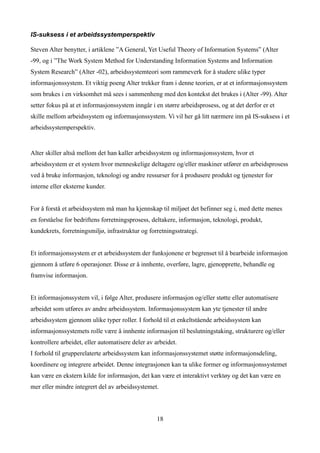 IS-suksess i et arbeidssystemperspektiv

Steven Alter benytter, i artiklene ”A General, Yet Useful Theory of Information Systems” (Alter
-99, og i ”The Work System Method for Understanding Information Systems and Information
System Research” (Alter -02), arbeidssystemteori som rammeverk for å studere ulike typer
informasjonssystem. Et viktig poeng Alter trekker fram i denne teorien, er at et informasjonssystem
som brukes i en virksomhet må sees i sammenheng med den kontekst det brukes i (Alter -99). Alter
setter fokus på at et informasjonssystem inngår i en større arbeidsprosess, og at det derfor er et
skille mellom arbeidssystem og informasjonssystem. Vi vil her gå litt nærmere inn på IS-suksess i et
arbeidssystemperspektiv.


Alter skiller altså mellom det han kaller arbeidssystem og informasjonssystem, hvor et
arbeidssystem er et system hvor menneskelige deltagere og/eller maskiner utfører en arbeidsprosess
ved å bruke informasjon, teknologi og andre ressurser for å produsere produkt og tjenester for
interne eller eksterne kunder.


For å forstå et arbeidssystem må man ha kjennskap til miljøet det befinner seg i, med dette menes
en forståelse for bedriftens forretningsprosess, deltakere, informasjon, teknologi, produkt,
kundekrets, forretningsmiljø, infrastruktur og forretningsstrategi.


Et informasjonssystem er et arbeidssystem der funksjonene er begrenset til å bearbeide informasjon
gjennom å utføre 6 operasjoner. Disse er å innhente, overføre, lagre, gjenopprette, behandle og
framvise informasjon.


Et informasjonssystem vil, i følge Alter, produsere informasjon og/eller støtte eller automatisere
arbeidet som utføres av andre arbeidssystem. Informasjonssystem kan yte tjenester til andre
arbeidssystem gjennom ulike typer roller. I forhold til et enkeltstående arbeidssystem kan
informasjonssystemets rolle være å innhente informasjon til beslutningstaking, strukturere og/eller
kontrollere arbeidet, eller automatisere deler av arbeidet.
I forhold til grupperelaterte arbeidssystem kan informasjonssystemet støtte informasjonsdeling,
koordinere og integrere arbeidet. Denne integrasjonen kan ta ulike former og informasjonssystemet
kan være en ekstern kilde for informasjon, det kan være et interaktivt verktøy og det kan være en
mer eller mindre integrert del av arbeidssystemet.



                                                  18
 