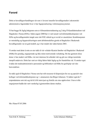Forord


Dette er hovedfagsavhandlingen vår som vi leverer innenfor hovedfagsstudiet i økonomisk-
administrative fagområder hvor vi har fagspesialisering i informasjonssystemer.


Vi har begge lik faglig bakgrunn som er Allmennlærerutdanning og 2-årig IT-Kandidatstudium ved
Høgskolen i Nesna (HiNe). Siden august 2000 har vi vært ansatt ved informatikkseksjonen ved
HiNe og hovedfagsstudiet inngår som vårt FOU arbeid og er en del av ansettelsen. Kombinasjonen
av metodefag og fagspesialiseringen samt deltidsmodellen gjorde at Høgskolen i Buskeruds
hovedfagsstudie var en god modell, og vi har studert der siden høsten 2001.


Vi ønsker med dette å rette en stor takk til vår veileder Øystein Sørebø ved Høgskolen i Buskerud
(HiBu) for grundig, engasjerende og ikke minst motiverende veiledning. Du har gjennom disse
årene vi har studert ved HiBu, vist stor interesse for arbeidet vårt og gitt oss viktige teoretiske
innspill underveis. Dette har vært en viktig faktor både faglig og for framdriften vår. Vi ønsker også
å takke det studieadministrative personalet og biblioteket ved HiBu for god hjelp ved våre
henvendelser.


En takk også til Høgskolen i Nesna som har stilt ressurser til disposisjon for oss og spesielt våre
kolleger ved informatikkseksjonen og 1. amanuensis Jan-Birger Johansen. Vi takker også de 7
respondentene som tok seg tid til å bli intervjuet og fortelle om sine opplevelser. Uten et slikt
engasjement hadde det vært vanskelig å gjennomføre denne studien.




Mo i Rana 07.03.2006




Tom Erik N. Holteng                                          Laila Johansen Matberg
 