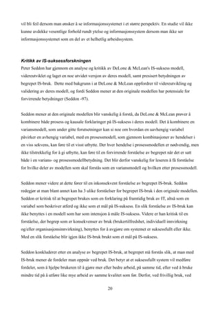 vil bli feil dersom man ønsker å se informasjonssystemet i et større perspektiv. En studie vil ikke
kunne avdekke vesentlige forhold rundt ytelse og informasjonssystem dersom man ikke ser
informasjonssystemet som en del av et helhetlig arbeidssystem.



Kritikk av IS-suksessforskningen
Peter Seddon har gjennom en analyse og kritikk av DeLone & McLean's IS-suksess modell,
videreutviklet og laget en noe utvidet versjon av deres modell, samt presisert betydningen av
begrepet IS-bruk. Dette med bakgrunn i at DeLone & McLean oppfordrer til videreutvikling og
validering av deres modell, og fordi Seddon mener at den originale modellen har potensiale for
forvirrende betydninger (Seddon -97).


Seddon mener at den originale modellen blir vanskelig å forstå, da DeLone & McLean prøver å
kombinere både prosess og kausale forklaringer på IS-suksess i deres modell. Det å kombinere en
variansmodell, som under gitte forutsetninger kan si noe om hvordan en uavhengig variabel
påvirker en avhengig variabel, med en prosessmodell, som gjennom kombinasjoner av hendelser i
en viss sekvens, kan føre til et visst utbytte. Der hver hendelse i prosessmodellen er nødvendig, men
ikke tilstrekkelig for å gi utbytte, kan føre til en forvirrende forståelse av begrepet når det er satt
både i en varians- og prosessmodellbetydning. Det blir derfor vanskelig for leseren å få forståelse
for hvilke deler av modellen som skal forstås som en variansmodell og hvilken etter prosessmodell.


Seddon mener videre at dette fører til en inkonsekvent forståelse av begrepet IS-bruk. Seddon
redegjør at man blant annet kan ha 3 ulike forståelser for begrepet IS-bruk i den originale modellen.
Seddon er kritisk til at begrepet brukes som en forklaring på framtidig bruk av IT, altså som en
variabel som beskriver atferd og ikke som et mål på IS-suksess. En slik forståelse av IS-bruk kan
ikke benyttes i en modell som har som intensjon å måle IS-suksess. Videre er han kritisk til en
forståelse, der begrep som er konsekvenser av bruk (brukertilfredshet, individuell innvirkning
og/eller organisasjonsinnvirkning), benyttes for å avgjøre om systemet er suksessfullt eller ikke.
Med en slik forståelse blir igjen ikke IS-bruk brukt som et mål på IS-suksess.


Seddon konkluderer etter en analyse av begrepet IS-bruk, at begrepet må forstås slik, at man med
IS-bruk mener de fordeler man oppnår ved bruk. Det betyr at et suksessfullt system vil medføre
fordeler, som å hjelpe brukeren til å gjøre mer eller bedre arbeid, på samme tid, eller ved å bruke
mindre tid på å utføre like mye arbeid av samme kvalitet som før. Derfor, ved frivillig bruk, ved


                                                    20
 