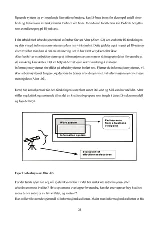 lignende system og av noenlunde like erfarne brukere, kan IS-bruk (som for eksempel antall timer
bruk og frekvensen av bruk) forutsi fordeler ved bruk. Med denne forståelsen kan IS-bruk benyttes
som et målebegrep på IS-suksess.


I sitt arbeid med arbeidssystemteori utfordrer Steven Alter (Alter -02) den etablerte IS-forskningen
og dets syn på informasjonssystemets plass i en virksomhet. Dette gjelder også i synet på IS-suksess
eller hvordan man kan si om en investering i et IS har vært vellykket eller ikke.
Alter beskriver et arbeidssystem og et informasjonssystem som to så integrerte deler i hverandre at
de vanskelig kan skilles. Det vil bety at det vil være svært vanskelig å evaluere
informasjonssystemet sin effekt på arbeidssystemet isolert sett. Fjerner du informasjonssystemet, vil
ikke arbeidssystemet fungere, og dersom du fjerner arbeidssystemet, vil informasjonssystemet være
meningsløst (Alter -02).


Dette har konsekvenser for den forskningen som blant annet DeLone og McLean har utviklet. Alter
stiller seg kritisk og spørrende til en del av kvalitetsbegrepene som inngår i deres IS-suksessmodell
og hva de betyr.




Figur 2 Arbeidssystem (Alter -02)


For det første spør han seg om systemkvaliteten. Er det her snakk om informasjons- eller
arbeidssystemets kvalitet? Hvis systemene overlapper hverandre, kan det ene være av høy kvalitet
mens det er andre er av lav kvalitet, og motsatt?
Han stiller tilsvarende spørsmål til informasjonskvaliteten. Måler man informasjonskvaliteten ut fra


                                                    21
 