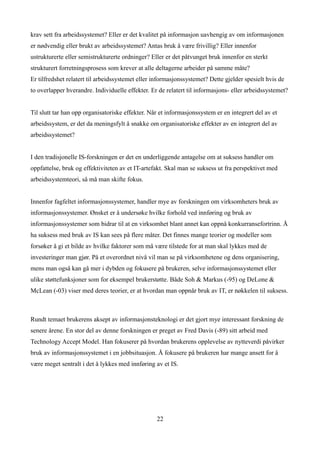 krav sett fra arbeidssystemet? Eller er det kvalitet på informasjon uavhengig av om informasjonen
er nødvendig eller brukt av arbeidssystemet? Antas bruk å være frivillig? Eller innenfor
ustrukturerte eller semistrukturerte ordninger? Eller er det påtvunget bruk innenfor en sterkt
strukturert forretningsprosess som krever at alle deltagerne arbeider på samme måte?
Er tilfredshet relatert til arbeidssystemet eller informasjonssystemet? Dette gjelder spesielt hvis de
to overlapper hverandre. Individuelle effekter. Er de relatert til informasjons- eller arbeidssystemet?


Til slutt tar han opp organisatoriske effekter. Når et informasjonssystem er en integrert del av et
arbeidssystem, er det da meningsfylt å snakke om organisatoriske effekter av en integrert del av
arbeidssystemet?


I den tradisjonelle IS-forskningen er det en underliggende antagelse om at suksess handler om
oppfattelse, bruk og effektiviteten av et IT-artefakt. Skal man se suksess ut fra perspektivet med
arbeidssystemteori, så må man skifte fokus.


Innenfor fagfeltet informasjonssystemer, handler mye av forskningen om virksomheters bruk av
informasjonssystemer. Ønsket er å undersøke hvilke forhold ved innføring og bruk av
informasjonssystemer som bidrar til at en virksomhet blant annet kan oppnå konkurransefortrinn. Å
ha suksess med bruk av IS kan sees på flere måter. Det finnes mange teorier og modeller som
forsøker å gi et bilde av hvilke faktorer som må være tilstede for at man skal lykkes med de
investeringer man gjør. På et overordnet nivå vil man se på virksomhetene og dens organisering,
mens man også kan gå mer i dybden og fokusere på brukeren, selve informasjonssystemet eller
ulike støttefunksjoner som for eksempel brukerstøtte. Både Soh & Markus (-95) og DeLone &
McLean (-03) viser med deres teorier, er at hvordan man oppnår bruk av IT, er nøkkelen til suksess.



Rundt temaet brukerens aksept av informasjonsteknologi er det gjort mye interessant forskning de
senere årene. En stor del av denne forskningen er preget av Fred Davis (-89) sitt arbeid med
Technology Accept Model. Han fokuserer på hvordan brukerens opplevelse av nytteverdi påvirker
bruk av informasjonssystemet i en jobbsituasjon. Å fokusere på brukeren har mange ansett for å
være meget sentralt i det å lykkes med innføring av et IS.




                                                  22
 