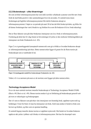 2.2.2 Brukeraksept – ulike tilnærminger
De som utvikler informasjonssystem har som mål å utvikle vellykkede systemer som blir tatt i bruk
fordi de skal bidra positivt i den sammenhengen hvor de anvendes. Et sentralt tema innen
forskningen på fagfeltet informasjonssystemer blir derfor brukerens aksept av
informasjonssystemer. I løpet av en periode på snart 30 år har det blitt forsket på dette, og felles for
all denne forskningen har vært å beskrive og forklare hva som får brukeren til å ta i bruk teknologi.


Det er flere faktorer som påvirker brukernes intensjoner om å ta i bruk et informasjonssystem.
Forskning på dette har til i dag funnet at forventninger til ytelse er den sterkeste forklaringsfaktor på
intensjoner om bruk (Venkatesh et al. -03).


Figur 2 er et grunnleggende konseptuelt rammeverk som gir et bilde av hvordan brukerens aksept
av informasjonsteknologi påvirkes. Dette rammeverket ligger til grunn for de fleste teorier på
brukeraksept som er utarbeidet til nå.




Figur 2 Grunnleggende modell for brukeraksept (Venkatesh et al. -03)


Videre vil vi se nærmere på noen av de teoriene som bygger på dette rammeverket..



Technology Acceptance Model
En av de mest sentrale teoriene innenfor brukeraksept er Technology Acceptance Model (TAM)
(Davis -89, Davis et al. -89). Denne teorien ønsker å gi en forklaring på brukeraksept generelt sett
på tvers av teknologier og brukergrupper.

Det vil være to faktorer som påvirker våre intensjoner om fremtidig bruk; oppfattet nytteverdi og
holdninger. Forut for bruk vil man ha intensjoner om bruk, fordi man ønsker å beskrive bruk som
bevisst og tilsiktet, og ikke som en spontan handling.

Et sentralt begrep innenfor denne teorien er oppfattet nytteverdi. Det beskriver hvordan brukeren
opplever økt ytelse i jobben ved å bruke et informasjonssystem. Det kan for eksempel være

                                                     23
 