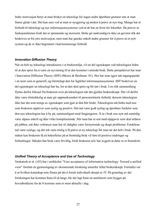 Indre motivasjon betyr at man bruker en teknologi for ingen andre åpenbare grunner enn at man
finner glede i det. Det kan sees ved at man er nysgjerrig og ønsker å prøve ut nye ting. Mange har et
forhold til teknologi og nye informasjonssystemer ved at de har en form for lekenhet. De prøver ut
funksjonaliteten fordi det er spennende og morsomt. Dette gir nødvendigvis ikke en gevinst slik det
beskrives ut fra ytre motivasjon, men man har ganske enkelt andre grunner for å prøve ut et nytt
system og de er ikke begrunnet i karrieremessige forhold.



Innovation Diffusion Theory
Når en helt ny teknologi introduseres i et brukermiljø, vil en del egenskaper ved teknologien bidra
til at den spres fra å være en nyvinning til at den kommer i utstrakt bruk. Dette perspektivet har man
i Innovation Diffusion Theory (IDT) (Moore & Benbasat -91). Her har man igjen tatt utgangspunkt
i en teori som er generell, og tilrettelagt den for fagfeltet informasjonssystemer. IDT beskriver en
del egenskaper en teknologi bør ha, for at den skal spres og bli tatt i bruk. I en slik sammenheng
flyttes derfor fokuset fra brukeren over på teknologien når det gjelder brukeraksept. Det vil derfor
ikke være tilstrekkelig at man gir oppmerksomhet til personrelaterte forhold, dersom teknologien
ikke har det som trengs av egenskaper som gjør at den blir brukt. Teknologien må bidra med noe
som brukeren opplever som nyttig og positivt. Det må være godt synlig og åpenbare fordeler som
den nye teknologien har å by på, sammenlignet med forgjengeren. Å ta i bruk noe nytt må samtidig
være såpass enkelt og ikke virke kompliserende. Når man har et sett med oppgaver som skal utføres
på jobben, må ikke verktøyet man har til rådighet være forstyrrende og skape problemer. Fordelene
må være synlige, og det må være mulig å få prøve ut ny teknologi før man tar det helt i bruk. På den
måten kan brukeren få en bekreftelse på at fremtidig bruk vil føre til positive endringer og
forbedringer. Således bør bruk være frivillig, fordi brukeren selv har avgjort at dette er et fremskritt.



Unified Theory of Acceptance and Use of Technology
Venkatesh et al. (-03) har i artikkelen ”User acceptance of information technology: Toward a unified
view” foretatt en gjennomgang av eksisterende forskning innenfor feltet brukeraksept. Formålet var
å se hvilken kunnskap som finnes på det å forstå individuell aksept av IT. På grunnlag av det
forskningen har kommet fram til så langt, ble det lagt fram en samleteori som bygger på
hovedtrekkene fra de 8 teoriene som er mest aktuelle i dag.




                                                   27
 