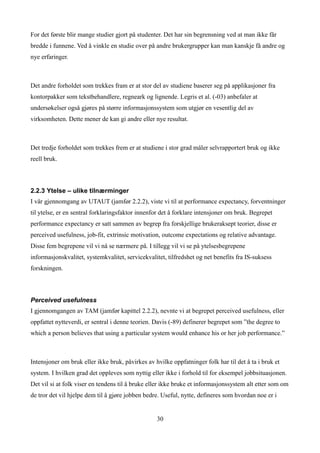 For det første blir mange studier gjort på studenter. Det har sin begrensning ved at man ikke får
bredde i funnene. Ved å vinkle en studie over på andre brukergrupper kan man kanskje få andre og
nye erfaringer.



Det andre forholdet som trekkes fram er at stor del av studiene baserer seg på applikasjoner fra
kontorpakker som tekstbehandlere, regneark og lignende. Legris et al. (-03) anbefaler at
undersøkelser også gjøres på større informasjonssystem som utgjør en vesentlig del av
virksomheten. Dette mener de kan gi andre eller nye resultat.



Det tredje forholdet som trekkes frem er at studiene i stor grad måler selvrapportert bruk og ikke
reell bruk.



2.2.3 Ytelse – ulike tilnærminger
I vår gjennomgang av UTAUT (jamfør 2.2.2), viste vi til at performance expectancy, forventninger
til ytelse, er en sentral forklaringsfaktor innenfor det å forklare intensjoner om bruk. Begrepet
performance expectancy er satt sammen av begrep fra forskjellige brukeraksept teorier, disse er
perceived usefulness, job-fit, extrinsic motivation, outcome expectations og relative advantage.
Disse fem begrepene vil vi nå se nærmere på. I tillegg vil vi se på ytelsesbegrepene
informasjonskvalitet, systemkvalitet, servicekvalitet, tilfredshet og net benefits fra IS-suksess
forskningen.



Perceived usefulness
I gjennomgangen av TAM (jamfør kapittel 2.2.2), nevnte vi at begrepet perceived usefulness, eller
oppfattet nytteverdi, er sentral i denne teorien. Davis (-89) definerer begrepet som ”the degree to
which a person believes that using a particular system would enhance his or her job performance.”



Intensjoner om bruk eller ikke bruk, påvirkes av hvilke oppfatninger folk har til det å ta i bruk et
system. I hvilken grad det oppleves som nyttig eller ikke i forhold til for eksempel jobbsituasjonen.
Det vil si at folk viser en tendens til å bruke eller ikke bruke et informasjonssystem alt etter som om
de tror det vil hjelpe dem til å gjøre jobben bedre. Useful, nytte, defineres som hvordan noe er i


                                                  30
 