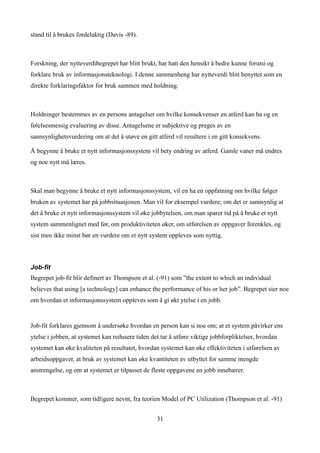 stand til å brukes fordelaktig (Davis -89).



Forskning, der nytteverdibegrepet har blitt brukt, har hatt den hensikt å bedre kunne forutsi og
forklare bruk av informasjonsteknologi. I denne sammenheng har nytteverdi blitt benyttet som en
direkte forklaringsfaktor for bruk sammen med holdning.



Holdninger bestemmes av en persons antagelser om hvilke konsekvenser en atferd kan ha og en
følelsesmessig evaluering av disse. Antagelsene er subjektive og preges av en
sannsynlighetsvurdering om at det å utøve en gitt atferd vil resultere i en gitt konsekvens.

Å begynne å bruke et nytt informasjonssystem vil bety endring av atferd. Gamle vaner må endres
og noe nytt må læres.



Skal man begynne å bruke et nytt informasjonssystem, vil en ha en oppfatning om hvilke følger
bruken av systemet har på jobbsituasjonen. Man vil for eksempel vurdere; om det er sannsynlig at
det å bruke et nytt informasjonssystem vil øke jobbytelsen, om man sparer tid på å bruke et nytt
system sammenlignet med før, om produktiviteten øker, om utførelsen av oppgaver forenkles, og
sist men ikke minst bør en vurdere om et nytt system oppleves som nyttig.



Job-fit
Begrepet job-fit blir definert av Thompson et al. (-91) som ”the extent to which an individual
believes that using [a technology] can enhance the performance of his or her job”. Begrepet sier noe
om hvordan et informasjonssystem oppleves som å gi økt ytelse i en jobb.


Job-fit forklares gjennom å undersøke hvordan en person kan si noe om; at et system påvirker ens
ytelse i jobben, at systemet kan redusere tiden det tar å utføre viktige jobbforpliktelser, hvordan
systemet kan øke kvaliteten på resultatet, hvordan systemet kan øke effektiviteten i utførelsen av
arbeidsoppgaver, at bruk av systemet kan øke kvantiteten av utbyttet for samme mengde
anstrengelse, og om at systemet er tilpasset de fleste oppgavene en jobb innebærer.



Begrepet kommer, som tidligere nevnt, fra teorien Model of PC Utilization (Thompson et al. -91)


                                                  31
 