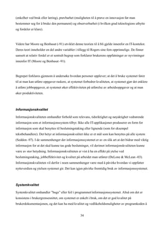 (enkelhet ved bruk eller læring), prøvbarhet (muligheten til å prøve en innovasjon før man
bestemmer seg for å bruke den permanent) og observerbarhet (i hvilken grad teknologiens utbytte
og fordeler er klare).



Videre har Moore og Benbasat (-91) utviklet denne teorien til å bli gjelde innenfor en IT-kontekst.
Deres teori inneholder en del andre variabler i tillegg til Rogers sine fem opprinnelige. De finner
uansett at relativ fordel er et sentralt begrep som forklarer brukerens oppfatninger av nyvinninger
innenfor IT (Moore og Benbasat -91).



Begrepet forklares gjennom å undersøke hvordan personer opplever; at det å bruke systemet fører
til at man kan utføre oppgaver raskere, at systemet forbedrer kvaliteten, at systemet gjør det enklere
å utføre jobboppgaver, at systemet øker effektiviteten på utførelse av arbeidsoppgaver og at man
øker produktiviteten.



Informasjonskvalitet

Informasjonskvaliteten omhandler forhold som relevans, tidsriktighet og nøyaktighet vedrørende
informasjon som et informasjonssystem tilbyr. Ikke alle IT-applikasjoner produserer en form for
informasjon som skal benyttes til beslutningstaking eller lignende (som for eksempel
tekstbehandlere). Det betyr at informasjonskvalitet ikke er et mål som kan benyttes på alle system
(Seddon -97). I de sammenhenger der informasjonssystemet er av en slik art at det bidrar med viktig
informasjon for at det skal kunne tas gode beslutninger, vil derimot informasjonskvaliteten kunne
være av stor betydning. Informasjonskvaliteten er vist å ha en effekt på ytelse ved
beslutningstaking, jobbeffektivitet og kvalitet på arbeidet man utfører (DeLone & McLean -03).
Informasjonskvaliteten vil derfor i noen sammenhenger være med å påvirke hvordan vi oppfatter
nytteverdien og ytelsen systemet gir. Det kan igjen påvirke fremtidig bruk av informasjonssystemet.



Systemkvalitet

Systemkvalitet omhandler ”bugs” eller feil i programmet/informasjonssystemet. Altså om det er
konsistens i brukergrensesnittet, om systemet er enkelt i bruk, om det er god kvalitet på
brukerdokumentasjonen, og det kan ha med kvalitet og vedlikeholdsmuligheter av programkoden å


                                                  34
 
