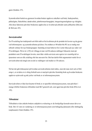 gjøre (Seddon -97).



Systemkvalitet beskrives gjennom hvordan bruker opplever enkelhet ved bruk, funksjonalitet,
pålitelighet, fleksibilitet, datakvalitet, plattformuavhengighet, integreringsmuligheter og viktighet.
Alle disse faktorene påvirker brukerens opplevelse av kvalitet på arbeidet samt jobbytelse (DeLone
& McLean -03).



Servicekvalitet

En IT-avdeling har tradisjonelt sett blitt målt ut fra kvaliteten på de produkt de leverer og da gjerne
ved informasjons- og systemkvaliteten på disse. Fra midten av 80-tallet ble PC-en et stadig mer
utbredt verktøy for nye brukergrupper. Samtidig så man behovet for å sette fokus på nye sider ved
IT-avdelingen. Pitt et al. (-95) så i tillegg at man ved IS-suksess målinger fokuserte mest på
produktet som IT-avdelingen leverte, men ikke vektla servicen som også er en vesentlig del av
tjenestene som en slik avdeling ofte har ansvaret for. Det har derfor blitt argumentert sterkt for at
servicekvalitet må inngå som en del av målingen ved studier av IS-suksess.



Nå har det gått diskusjoner på hvordan servicekvaliteten skal måles, men det man stort sett er blitt
enige i, er at dette er et viktig forhold som er med på å påvirke fremtidig bruk og hvordan brukeren
opplever nytteverdi og økt ytelse ved bruk av et informasjonssystem.



Servicekvalitet er ikke kun knyttet til bruk av et spesifikt informasjonssystem, men påvirker i
mange tilfeller brukerens tilfredshet med IKT generelt sett, som igjen kan påvirke bruk (Pitt et al.
-95).



Tilfredshet

Tilfredshet er den enkelte brukers subjektive evaluering av de forskjellige konsekvenser det er av
bruk. Det vil være en vurdering av et informasjonssystem som behagelig (pleasant) eller ubehagelig
(unpleasant) i bruk (Seddon -97).




                                                   35
 