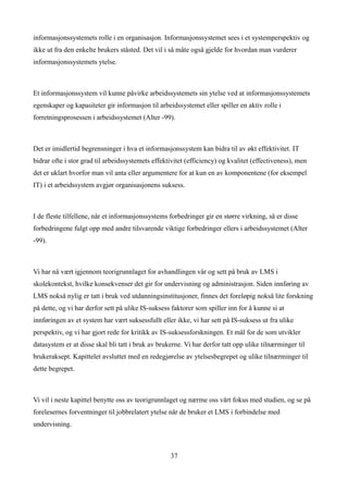 informasjonssystemets rolle i en organisasjon. Informasjonssystemet sees i et systemperspektiv og
ikke ut fra den enkelte brukers ståsted. Det vil i så måte også gjelde for hvordan man vurderer
informasjonssystemets ytelse.



Et informasjonssystem vil kunne påvirke arbeidssystemets sin ytelse ved at informasjonssystemets
egenskaper og kapasiteter gir informasjon til arbeidssystemet eller spiller en aktiv rolle i
forretningsprosessen i arbeidssystemet (Alter -99).



Det er imidlertid begrensninger i hva et informasjonssystem kan bidra til av økt effektivitet. IT
bidrar ofte i stor grad til arbeidssystemets effektivitet (efficiency) og kvalitet (effectiveness), men
det er uklart hvorfor man vil anta eller argumentere for at kun en av komponentene (for eksempel
IT) i et arbeidssystem avgjør organisasjonens suksess.



I de fleste tilfellene, når et informasjonssystems forbedringer gir en større virkning, så er disse
forbedringene fulgt opp med andre tilsvarende viktige forbedringer ellers i arbeidssystemet (Alter
-99).



Vi har nå vært igjennom teorigrunnlaget for avhandlingen vår og sett på bruk av LMS i
skolekontekst, hvilke konsekvenser det gir for undervisning og administrasjon. Siden innføring av
LMS nokså nylig er tatt i bruk ved utdanningsinstitusjoner, finnes det foreløpig nokså lite forskning
på dette, og vi har derfor sett på ulike IS-suksess faktorer som spiller inn for å kunne si at
innføringen av et system har vært suksessfullt eller ikke, vi har sett på IS-suksess ut fra ulike
perspektiv, og vi har gjort rede for kritikk av IS-suksessforskningen. Et mål for de som utvikler
datasystem er at disse skal bli tatt i bruk av brukerne. Vi har derfor tatt opp ulike tilnærminger til
brukeraksept. Kapittelet avsluttet med en redegjørelse av ytelsesbegrepet og ulike tilnærminger til
dette begrepet.



Vi vil i neste kapittel benytte oss av teorigrunnlaget og nærme oss vårt fokus med studien, og se på
forelesernes forventninger til jobbrelatert ytelse når de bruker et LMS i forbindelse med
undervisning.



                                                   37
 