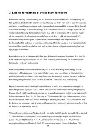 3. LMS og forventning til ytelse blant forelesere

Behovet for etter- og videreutdanning har økt de senere år etter som kravet til livslang læring har
blitt gjeldende. Studietilbudet innenfor høyere utdanning har derfor vært nødt til å utvikle seg i tråd
med dette, og den klasseromsbaserte undervisningen har i større grad blitt nettbasert. Dette fører til
at studenten kan følge et studium uavhengig av at de må være tilstede på skolen på dagtid. Det har
vært et mål at utdanning skal kunne kombineres med jobb eller familieliv slik at man kan studere
når det passer ut fra den livssituasjon man befinner seg i. Som vi gikk igjennom under LMS i
skolekonteksten (jamfør kapittel 2.1) så har den samfunnsmessige utviklingen medført at
foreleseren har blitt en bruker av informasjonsteknologi. Dette har skjedd på få år og er et resultatet
av at man blant annet har sett behov for å utvikle universitetene og høgskolenes studietilbud mot
nye grupper av studenter.


For studentene er det utviklet et studietilbud som skal være tilpasset den situasjonen de er i, og de
LMS høgskolene og universitetene har tatt i bruk skal være godt tilrettelagt for at studenten skal
kunne delta i nettbasert undervisning.


Siden situasjonen for foreleseren er relativt ny ved at de har blitt stadig mer avhengig av IKT i
utførelse av jobboppgaver, og ved at studietilbudet i større grad enn tidligere er tilrettelagt som
samlingsbasert eller nettbasert, vil det være interessant å fokusere på hvordan forelesere beskriver
forventninger til jobbrelatert ytelse ved bruk av et LMS i forbindelse med undervisning.


Det er gjennomført mye forskning på hvordan brukere av andre informasjonssystemer opplever
både økt nytteverdi og høyere ytelse i jobben. Om forelesere beskriver forventninger til ytelse ved
bruk av et LMS på tilsvarende måte som man ser at andre brukergrupper beskriver mer tradisjonelle
informasjonssystem, finnes det lite forskning på. Til nå er det forsket mye på hva man må ta hensyn
til dersom man skal oppnå suksess ved innføring av informasjonssystem i ulike virksomheter. Det
forskningen har konkludert med så langt, er at brukerens forventninger til teknologiens ytelse er den
viktigste forklaringsfaktoren på bruk.


Vi har tidligere vært innom, at Venkatesh et al. i sin studie fra 2003 (jamfør kapittel 2.2.2 og kapittel
2.2.3) har forklart forventninger til ytelse som et begrep satt sammen av percieved usefulness
(Davis -89), job-fit (Thompson et al. -91), extrinsic motivation (Davis et al. -92), outcome
expectations (Compeau, Higgins & Huff -99) og relative advantage (Moore & Benbasat -92).
                                              38
 