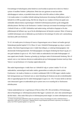 Forventninger til teknologiens ytelse beskrives som hvordan en person tror at det å ta i bruk et
system vil medføre fordeler i jobbytelsen. Dette kan sees gjennom at man kan utføre
arbeidsoppgaver raskere, at produktiviteten øker eller at det blir enklere å utføre jobben.
I vår studie ønsker vi å avdekke forhold omkring foreleserens forventning til jobbrelatert ytelse7 i
forhold til et LMS og undervisning. Det blir da viktig for oss i studien å få fram de aspekt som
omhandler akkurat denne avgrensningen i forhold til informasjonssystemet og det omliggende
arbeidssystemet. Det betyr at de foreleserne vi ønsker å intervjue om temaet forventninger til ytelse
i forhold til bruk av et LMS i forbindelse med undervisning, må beskrive begrepet ut fra den
jobbsituasjon de befinner seg i og ut fra de arbeidsprosesser de benytter systemet. Dette vil kunne gi
verdifull informasjon som er dekkende og som beskriver forventninger til ytelse sett i sammenheng
med deres jobb som forelesere.


Vi vil i vår studie prøve å ta hensyn til noen av begrensingene som er funnet ved studier gjort på
brukeraksept (jamfør kapittel 2.2.2). Disse vil være i forhold til brukergruppe og valg av system i
studien. Den første begrensningen som vi trakk fram tidligere, er omkring brukergruppene i det
eksisterende forskningsmaterialet. De brukergruppene som dagens forskning har basert seg på, er i
stor grad studenter (Legris et al. -03). Ved å vinkle en undersøkelse mot andre brukergrupper vil
man oppnå større bredde i funnene og kanskje gi ytterligere støtte til eksisterende forskning. Det vil
uansett være av stor interesse dersom en undersøkelse på nye brukergrupper kommer med nye funn.
Ved at vi ser på forelesere vil vi kanskje oppnå akkurat det.


Den andre begrensningen vi trakk fram var i forhold til valg av system i studier. Vi vil i vår
undersøkelse, sammenlignet med andre studier, gjennomføre en studie på et større system.
Foreleserne i vår studie er brukere av et relativt omfattende LMS. Et LMS utgjør i enkelte studier
hele læringsarenaen og vil dermed være av større betydning for brukeren enn det en tekstbehandler
eller et regnearkprogram har for andre brukergrupper (Legris et al. -03). Vi mener derfor at det kan
være interessant å gjøre en undersøkelse på et system som er en vesentlig del av foreleserens
arbeidssystem.


I denne undersøkelsen tar vi også hensyn til Steven Alter (-99, -02) sin kritikk av IS-forskningen,
altså at betydningen av informasjonssystemet ikke ligger i systemet selv, men i den sammenhengen
det blir brukt i. Alter setter fokus på at et informasjonssystem inngår i en større arbeidsprosess og er
7
 Vi bruker formuleringen jobbrelatert ytelse for å presisere at det er forventninger til ytelse i forhold til bruk av
datasystem i jobb som vi er interessert i. Begrepet baserer seg på begrepet performance expectancy, forventinger til
ytelse, fra UTAUT (jamfør kapittel 2.2.2 og 2.2.3).

                                                           39
 