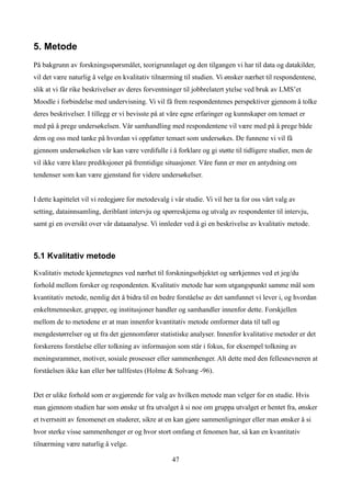 5. Metode
På bakgrunn av forskningsspørsmålet, teorigrunnlaget og den tilgangen vi har til data og datakilder,
vil det være naturlig å velge en kvalitativ tilnærming til studien. Vi ønsker nærhet til respondentene,
slik at vi får rike beskrivelser av deres forventninger til jobbrelatert ytelse ved bruk av LMS’et
Moodle i forbindelse med undervisning. Vi vil få frem respondentenes perspektiver gjennom å tolke
deres beskrivelser. I tillegg er vi bevisste på at våre egne erfaringer og kunnskaper om temaet er
med på å prege undersøkelsen. Vår samhandling med respondentene vil være med på å prege både
dem og oss med tanke på hvordan vi oppfatter temaet som undersøkes. De funnene vi vil få
gjennom undersøkelsen vår kan være verdifulle i å forklare og gi støtte til tidligere studier, men de
vil ikke være klare prediksjoner på fremtidige situasjoner. Våre funn er mer en antydning om
tendenser som kan være gjenstand for videre undersøkelser.


I dette kapittelet vil vi redegjøre for metodevalg i vår studie. Vi vil her ta for oss vårt valg av
setting, datainnsamling, deriblant intervju og spørreskjema og utvalg av respondenter til intervju,
samt gi en oversikt over vår dataanalyse. Vi innleder ved å gi en beskrivelse av kvalitativ metode.



5.1 Kvalitativ metode

Kvalitativ metode kjennetegnes ved nærhet til forskningsobjektet og særkjennes ved et jeg/du
forhold mellom forsker og respondenten. Kvalitativ metode har som utgangspunkt samme mål som
kvantitativ metode, nemlig det å bidra til en bedre forståelse av det samfunnet vi lever i, og hvordan
enkeltmennesker, grupper, og institusjoner handler og samhandler innenfor dette. Forskjellen
mellom de to metodene er at man innenfor kvantitativ metode omformer data til tall og
mengdestørrelser og ut fra det gjennomfører statistiske analyser. Innenfor kvalitative metoder er det
forskerens forståelse eller tolkning av informasjon som står i fokus, for eksempel tolkning av
meningsrammer, motiver, sosiale prosesser eller sammenhenger. Alt dette med den fellesnevneren at
forståelsen ikke kan eller bør tallfestes (Holme & Solvang -96).


Det er ulike forhold som er avgjørende for valg av hvilken metode man velger for en studie. Hvis
man gjennom studien har som ønske ut fra utvalget å si noe om gruppa utvalget er hentet fra, ønsker
et tverrsnitt av fenomenet en studerer, sikre at en kan gjøre sammenligninger eller man ønsker å si
hvor sterke visse sammenhenger er og hvor stort omfang et fenomen har, så kan en kvantitativ
tilnærming være naturlig å velge.

                                                    47
 