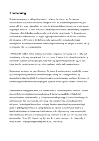 1. Innledning

Den samfunnsmessige utviklingen har resultert i at Norge har beveget seg fra å være et
industrisamfunn til et kunnskapssamfunn. Den yrkesaktive del av befolkningen er i mindre grad i
samme jobb livet ut, og virksomheter har behov for kontinuerlig kompetanseheving av sine ansatte.
Regjeringen beskriver i St. meld nr 42 (1997-98) Kompetansereformen, at kunnskap og kompetanse
vil være den viktigste konkurransefaktoren for norsk arbeids- og næringsliv. For å imøtekomme
samfunnets krav til kompetanse, vektlegger regjeringen at det er behov for fleksible studietilbud,
økt integrering av IKT, samt at det skal være mulig å gjennomføre kompetanseheving på
arbeidsplassen. Utdanningsinstitusjonene innenfor høyere utdanning blir pålagt å ta ansvaret for å gi
og organisere etter- og videreutdanning.


I 2004 kom St. meld 30 Kultur for læring hvor digital kompetanse blir vektlagt som et viktig mål
for utdanning av barn og unge slik at de skal være i stand til å være aktive i fremtidens arbeids- og
samfunnsliv. Gjennom økt vekt på digital kompetanse og digitale ferdigheter i alle fag, vil man
kunne åpne for nye arbeidsmetoder og evalueringsformer på alle nivå i norsk utdanning.


Høgskoler og universitet har gjort tilpasninger for å møte de samfunnmessige og politiske kravene,
og utdanningsinstitusjoner har de senere år satset på e-læring for å kunne gi fleksible og
desentraliserte utdanningstilbud. E-læring er interaktiv opplæring der den som lærer, får respons på
sine handlinger via Internett fra et dataprogram og i noen tilfeller også fra en lærer (Paulsen -01).



Formålet med e-læring generelt sett, er at den skal bidra til kostnadsbesparelse som både kan være
økonomisk, tidsmessig eller arbeidsinnsatsmessig. E-læring kan også bidra til fleksibilitet i
læringssituasjonen og bruksområde, gi læring som er nært knyttet opp til den reelle studie- og/eller
jobbsituasjonen. Ved sin dynamiske oppbygning vil e-læring forbedre samhandling mellom
deltagerne. Det muliggjør desentralisert læring og forenkler opplæring når det er nødvendig på
grunn av endringer i jobbrutiner. E-læring skal motivere og være en medvirkende årsak til at
bedriften/institusjonen beholder ansatte/studenter ved at det tilbys etter- og videreutdanning når
behovet er tilstede. Dessuten er e-læring et verktøy som bidrar til at det skal være enklere å huske
det som er lært (Grant -02). Når e-læring skjer som del av undervisningen er det i dag vanlig å
bruke et såkalt Learning Management System (LMS) som verktøy.
 