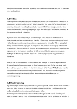 datainnsamlingsmetoder som oftest regnes inn under kvantitative undersøkelser, som for eksempel
spørreundersøkelser.




5.2 Setting
Samtidig som vi tok fagfordypningen i informasjonssystemer ved hovedfagstudiet, oppstod det en
situasjon der det skulle innføres et LMS ved den høgskolen vi er ansatt. Vi fikk dermed tilgang til
en setting der ansatte ved en høgskole skulle ta i bruk et LMS. Denne situasjonen syntes vi var
interessant i forhold til tema i fagfordypningen, og vi ønsket å utforske mulighetene for å finne et
interessant emne for vår avhandling.


Gjennom arbeid med teorigrunnlaget for avhandlingen har vi snevret oss inn til et konkret
forskningsspørsmål som representerer det vi ønsker å finne ut mer om i vår studie (jamfør kapittel
4). Forskningsspørsmålet angir både setting og populasjonen for vår studie. Valg av setting ble i
tillegg til interessant tema, også gjort på bakgrunn av at vi, som del av den faglige virksomheten
ved høgskolen, har enkel tilgang til settingen. Vi representerer også samme gruppe i organisasjonen
og mener derfor at vi har store muligheter for å få personer til å stille opp som respondenter.
Settingen ble derfor valgt til å være Høgskolen i Nesna og populasjonen faglige ansatte ved
høgskolen.


LMS’et som ble tatt i bruk heter Moodle. Moodle er et akronym for Modular Object-Oriented
Dynamic Learning Environment, og er en Open Source programvare. Det betyr at den er gratis å
laste ned, bruke, endre og distribuere etter forutsetninger i GNU General Public License. Moodle
inneholder i hovedsak de samme funksjoner som andre LMS, men har ikke en kobling til det
studieadministrative systemet som omfatter registrering av eksamenskarakterer og
semesterregistrering.



5.3 Datainnsamling
I gjennomgangen av forskningsspørsmålet vårt (jamfør kapittel 4), kom vi fram til at det vi ønsker å
finne mer ut om gjennom vår studie, er hvordan forelesere, som bruker LMS i forbindelse med
undervisning, beskriver forventninger til jobbrelatert ytelse.
Forskningsspørsmålet åpner opp for en kvalitativ studie og med dette fokuset ble intervju en
naturlig metode å benytte. Dette fordi man gjennom intervju har rom for spontanitet og utdyping av

                                                  50
 