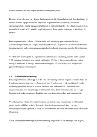 forhold som beskriver våre respondenters forventninger til ytelse.



Da intervju ble valgt som vår viktigste datainnsamlingskilde, ble det behov for å finne kandidater til
intervju blant de faglige ansatte ved høgskolen. Vi gjennomførte derfor tidlig i studien en
spørreundersøkelse på alle faglige ansatte (beskrives nærmere i kapittel 5.3.3). Spørreundersøkelsen
omhandlet bruk av LMS'et Moodle, og på bakgrunn av denne gjorde vi et utvalg av kandidater til
intervju.



Forskningsspørsmålet, valg av kvalitativ studie med intervju og spørreundersøkelse som
datainnsamlingsmetoder, vil i følge Khazanchi & Munkvold (-03) være en slik studie som kommer
inn under det som kalles interpretive research eller fortolkende tilnærming innenfor IS-forskningen.



Vi vil nå først under kapittel 5.3.1 gi et innblikk i fortolkende tilnærming, deretter under kapittel
5.3.2 redegjøre for intervju som metode og i kapittel 5.3.3 tar vi for oss spørreskjemaet vårt og
utvalg av kandidater til intervju. Vi avslutter med kapittel 5.3.4 der vi beskriver den praktiske
gjennomføringen av dataanalysen.



5.3.1 Fortolkende tilnærming
Forskningsspørsmålet vårt la opp til at det ville være naturlig for oss å velge en kvalitativ studie for
å undersøke det vi er interessert i å finne ut mer om. Vi ønsker, som vi tok opp i kapittel 4 under
forskningsspørsmålet, å finne ut hvordan forelesere som bruker et LMS i forbindelse med
undervisning beskriver forventninger til jobbrelatert ytelse. For å finne ut av dette har vi valgt
hovedsaklig å bruke intervju som datakilde, men også å supplere med en spørreundersøkelse.



Vi ønsker dermed å finne ut hvordan forelesere kan beskrive sine forventninger til jobbrelatert
ytelse, og vårt mål blir å beskrive dette ut fra disse forelesernes ståsted. Som vi nevnte
innledningsvis i dette kapittelet, så vil en slik studie komme inn under det som kalles en fortolkende
tilnærming.



Via en fortolkende tilnærming tolker man verden og omgivelsene ut fra erfaringer som er gjort,


                                                   51
 