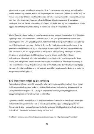 gjennom tro, ervervet kunnskap og antagelser. Dette betyr at samme ting, samme institusjon eller
samme menneskelig reaksjon, kan ha ulik betydning for enkeltindivider (Denzin & Lincoln -94). En
forsker som ønsker å få mer innsikt i et fenomen, må tolke virkeligheten ut fra verdenen til den man
intervjuer eller observerer. Forskeren må samle både de objektive dataene og de subjektive
meningene dette har for den man studerer. En forsker må derfor sette seg inn i respondentens verden
og prøve å forstå respondentens mening ut fra slik den opplever verden (Lee -94).



Vi som forskere i denne studien, er en del av samme setting som den vi undersøker. Vi er fagansatte
og kolleger med våre respondenter i undersøkelsen. Vi har vært igjennom samme prosess med
innføringen av dette LMS’et ved høgskolen. Vi har vært nødt til å avgjøre hvordan vi skal forholde
oss til dette systemet, gjøre valg i forhold til det å ta det i bruk, gjennomføre opplæring og til sist
gjøre bruken av systemet til en del av våre daglige arbeidsoppgaver. Til tross for at prosessen har
vært tilnærmet lik for oss faglige ansatte, så må vi anta at opplevelsen og erfaringene av denne
prosessen er ulik i settingen. Det blir derfor en oppgave for oss, som forskere i denne
undersøkelsen, å forsøke å tolke våre respondenters svar, opplevelser og erfaringer ut fra deres
ståsted, uten å farge dette for mye av våre livsverdener. Vi må innta en fortolkende tilnærming til
våre respondenters svar og deres livsverden for å få innsikt i hvordan disse foreleserne kan hjelpe
oss med å få bedre innsikt i det vi er interessert i, som vi belyser gjennom forskningsspørsmålet og
antagelsene (jamfør kapittel 4).



5.3.2 Intervju som metode og gjennomføring
Respondentene til intervjuene ble valgt ut for å belyse forventninger til jobbrelatert ytelse, og det
dreide seg om forelesere som brukte et LMS i forbindelse med undervisning. Respondentene ble
(utvalget forklares i kapittel 5.3.3 Utvalg av respondenter til intervju) valgt ut gjennom en
kategorisering innenfor variablene bruk og tilfredshet.


Gjennom kvalitativt intervju ville vi få respondentene våre til å belyse de tema vi ønsket svar på i
forhold til forskningsspørsmålet vårt. Vi ønsket derfor at ulike aspekt ved begrepet ytelse ble
fokusert, og så dette i sammenheng med hvilke forventninger til jobbrelatert ytelse forelesere som
brukte LMS i forbindelse med undervisning satt inne med.


Kvalitativt intervju, som viktigste datainnsamlingsmetode, ble valgt framfor en kvantitativ


                                                    52
 