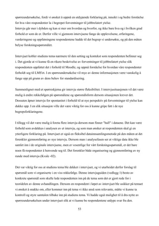 spørreundersøkelse, fordi vi ønsket å oppnå en utdypende forklaring på, innsikt i og bedre forståelse
for hva våre respondenter la i begrepet forventninger til jobbrelatert ytelse.
Intervju går mer i dybden og kan si mer om hvordan og hvorfor, og ikke bare hva og i hvilken grad
forhold er som de er. Derfor ville vi gjennom intervjuene fange de opplevelsene, erfaringene,
vurderingene og oppfatningene respondentene hadde til det begrep vi undersøkte, og på den måten
belyse forskningsspørsmålet.


Intervjuet kobler studiens tema nærmere til den setting og kontekst som respondenten befinner seg
i. Det gjorde at vi kunne få en rikere beskrivelse av forventninger til jobbrelatert ytelse slik
respondenten oppfattet det i forhold til Moodle, og oppnå forståelse for hvordan våre respondenter
forholdt seg til LMS'et. I en spørreundersøkelse vil mye av denne informasjonen være vanskelig å
fange opp på grunn av dens behov for standardisering.


Sammenlignet med et spørreskjema gir intervju større fleksibilitet. I intervjusituasjonen vil det være
mulig å endre rekkefølgen på spørsmålene og spørsmålsform dersom situasjonen krever det.
Dessuten åpner intervju for spontanitet i forhold til at nye perspektiv på forventninger til ytelse kan
dukke opp. I en slik situasjon ville det være viktig for oss å kunne gripe fatt i de nye
begrepsforklaringene.


I tillegg vil det være mulig å foreta flere intervju dersom man finner "hull" i dataene. Det kan være
forhold som avdekkes i analysen av et intervju, og som man ønsker at respondenten skal gi en
ytterligere forklaring på. Intervjuet er også en fleksibel datainnsamlingsmetode på den måten at det
forenkler gjennomføring av nye intervju. Dersom man i analysefasen ser at viktige data ikke ble
samlet inn i de originale intervjuene, men er vesentlige for vårt forskningsspørsmål, er det bare
noen få respondenter å henvende seg til. Det forenkler både organisering og gjennomføring av ny
runde med intervju (Kvale -02).


Det var viktig for oss at studiens tema ble dekket i intervjuet, og vi utarbeidet derfor forslag til
spørsmål som vi organiserte i en viss rekkefølge. Denne intervjuguiden (vedlegg 1) besto av
konkrete spørsmål som skulle lede respondenten inn på de tema som det er gjort rede for i
teoridelen av denne avhandlingen. Dersom en respondent i løpet av intervjuet ble usikker på temaet
vi ønsket å snakke om, eller kommer inn på tema vi ikke anså som relevante, måtte vi kunne ta
kontroll og styre samtalen tilbake inn på studiens tema. Vi hadde også mulighet til å dra nytte av
spørreundersøkelsen under intervjuet slik at vi kunne be respondentene utdype svar fra den.

                                                   53
 