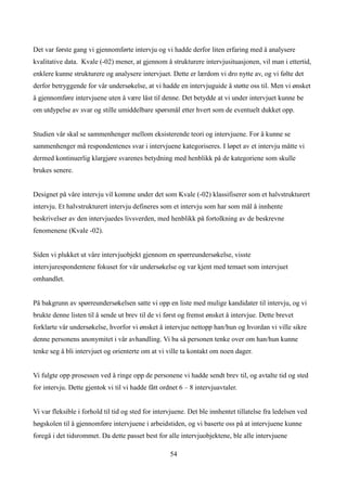Det var første gang vi gjennomførte intervju og vi hadde derfor liten erfaring med å analysere
kvalitative data. Kvale (-02) mener, at gjennom å strukturere intervjusituasjonen, vil man i ettertid,
enklere kunne strukturere og analysere intervjuet. Dette er lærdom vi dro nytte av, og vi følte det
derfor betryggende for vår undersøkelse, at vi hadde en intervjuguide å støtte oss til. Men vi ønsket
å gjennomføre intervjuene uten å være låst til denne. Det betydde at vi under intervjuet kunne be
om utdypelse av svar og stille umiddelbare spørsmål etter hvert som de eventuelt dukket opp.


Studien vår skal se sammenhenger mellom eksisterende teori og intervjuene. For å kunne se
sammenhenger må respondentenes svar i intervjuene kategoriseres. I løpet av et intervju måtte vi
dermed kontinuerlig klargjøre svarenes betydning med henblikk på de kategoriene som skulle
brukes senere.


Designet på våre intervju vil komme under det som Kvale (-02) klassifiserer som et halvstrukturert
intervju. Et halvstrukturert intervju defineres som et intervju som har som mål å innhente
beskrivelser av den intervjuedes livsverden, med henblikk på fortolkning av de beskrevne
fenomenene (Kvale -02).


Siden vi plukket ut våre intervjuobjekt gjennom en spørreundersøkelse, visste
intervjurespondentene fokuset for vår undersøkelse og var kjent med temaet som intervjuet
omhandlet.


På bakgrunn av spørreundersøkelsen satte vi opp en liste med mulige kandidater til intervju, og vi
brukte denne listen til å sende ut brev til de vi først og fremst ønsket å intervjue. Dette brevet
forklarte vår undersøkelse, hvorfor vi ønsket å intervjue nettopp han/hun og hvordan vi ville sikre
denne personens anonymitet i vår avhandling. Vi ba så personen tenke over om han/hun kunne
tenke seg å bli intervjuet og orienterte om at vi ville ta kontakt om noen dager.


Vi fulgte opp prosessen ved å ringe opp de personene vi hadde sendt brev til, og avtalte tid og sted
for intervju. Dette gjentok vi til vi hadde fått ordnet 6 – 8 intervjuavtaler.


Vi var fleksible i forhold til tid og sted for intervjuene. Det ble innhentet tillatelse fra ledelsen ved
høgskolen til å gjennomføre intervjuene i arbeidstiden, og vi baserte oss på at intervjuene kunne
foregå i det tidsrommet. Da dette passet best for alle intervjuobjektene, ble alle intervjuene

                                                    54
 