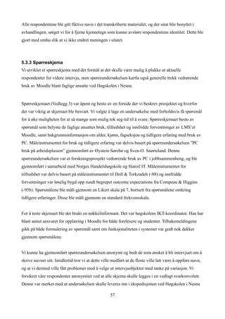Alle respondentene ble gitt fiktive navn i det transkriberte materialet, og der sitat blir benyttet i
avhandlingen, sørget vi for å fjerne kjennetegn som kunne avsløre respondentens identitet. Dette ble
gjort med omhu slik at vi ikke endret meningen i sitatet.



5.3.3 Spørreskjema
Vi utviklet et spørreskjema med det formål at det skulle være mulig å plukke ut aktuelle
respondenter for videre intervju, men spørreundersøkelsen kartla også generelle trekk vedrørende
bruk av Moodle blant faglige ansatte ved Høgskolen i Nesna.


Spørreskjemaet (Vedlegg 3) var åpent og besto av en forside der vi beskrev prosjektet og hvorfor
det var viktig at skjemaet ble besvart. Vi valgte å lage en undersøkelse med forholdsvis få spørsmål
for å øke muligheten for at så mange som mulig tok seg tid til å svare. Spørreskjemaet besto av
spørsmål som belyste de faglige ansattes bruk, tilfredshet og innfridde forventninger av LMS’et
Moodle, samt bakgrunnsinformasjon om alder, kjønn, fagseksjon og tidligere erfaring med bruk av
PC. Måleinstrumentet for bruk og tidligere erfaring var delvis basert på spørreundersøkelsen ”PC
bruk på arbeidsplassen” gjennomført av Øystein Sørebø og Sven-O. Snørteland. Denne
spørreundersøkelsen var et forskningsprosjekt vedrørende bruk av PC i jobbsammenheng, og ble
gjennomført i samarbeid med Norges Handelshøgskole og Statoil IT. Måleinstrumentet for
tilfredshet var delvis basert på måleinstrumentet til Doll & Torkzadeh (-88) og innfridde
forventninger var løselig bygd opp rundt begrepet outcome expectations fra Compeau & Higgins
(-95b). Spørsmålene ble målt gjennom en Likert skala på 7, bortsett fra spørsmålene omkring
tidligere erfaringer. Disse ble målt gjennom en standard frekvensskala.


For å teste skjemaet ble det brukt en nøkkelinformant. Det var høgskolens IKT-koordinator. Han har
blant annet ansvaret for opplæring i Moodle for både forelesere og studenter. Tilbakemeldingene
gikk på både formulering av spørsmål samt om funksjonaliteten i systemet var godt nok dekket
gjennom spørsmålene.


Vi kunne ha gjennomført spørreundersøkelsen anonymt og bedt de som ønsket å bli intervjuet om å
skrive navnet sitt. Imidlertid tror vi at dette ville medført at de fleste ville latt være å oppføre navn,
og at vi dermed ville fått problemer med å velge ut intervjuobjekter med tanke på variasjon. Vi
forsikret våre respondenter anonymitet ved at alle skjema skulle legges i en vedlagt svarkonvolutt.
Denne var merket med at undersøkelsen skulle leveres inn i ekspedisjonen ved Høgskolen i Nesna

                                                    57
 