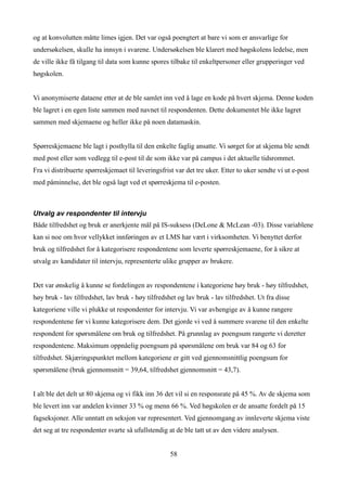 og at konvolutten måtte limes igjen. Det var også poengtert at bare vi som er ansvarlige for
undersøkelsen, skulle ha innsyn i svarene. Undersøkelsen ble klarert med høgskolens ledelse, men
de ville ikke få tilgang til data som kunne spores tilbake til enkeltpersoner eller grupperinger ved
høgskolen.


Vi anonymiserte dataene etter at de ble samlet inn ved å lage en kode på hvert skjema. Denne koden
ble lagret i en egen liste sammen med navnet til respondenten. Dette dokumentet ble ikke lagret
sammen med skjemaene og heller ikke på noen datamaskin.


Spørreskjemaene ble lagt i posthylla til den enkelte faglig ansatte. Vi sørget for at skjema ble sendt
med post eller som vedlegg til e-post til de som ikke var på campus i det aktuelle tidsrommet.
Fra vi distribuerte spørreskjemaet til leveringsfrist var det tre uker. Etter to uker sendte vi ut e-post
med påminnelse, det ble også lagt ved et spørreskjema til e-posten.



Utvalg av respondenter til intervju
Både tilfredshet og bruk er anerkjente mål på IS-suksess (DeLone & McLean -03). Disse variablene
kan si noe om hvor vellykket innføringen av et LMS har vært i virksomheten. Vi benyttet derfor
bruk og tilfredshet for å kategorisere respondentene som leverte spørreskjemaene, for å sikre at
utvalg av kandidater til intervju, representerte ulike grupper av brukere.


Det var ønskelig å kunne se fordelingen av respondentene i kategoriene høy bruk - høy tilfredshet,
høy bruk - lav tilfredshet, lav bruk - høy tilfredshet og lav bruk - lav tilfredshet. Ut fra disse
kategoriene ville vi plukke ut respondenter for intervju. Vi var avhengige av å kunne rangere
respondentene før vi kunne kategorisere dem. Det gjorde vi ved å summere svarene til den enkelte
respondent for spørsmålene om bruk og tilfredshet. På grunnlag av poengsum rangerte vi deretter
respondentene. Maksimum oppnåelig poengsum på spørsmålene om bruk var 84 og 63 for
tilfredshet. Skjæringspunktet mellom kategoriene er gitt ved gjennomsnittlig poengsum for
spørsmålene (bruk gjennomsnitt = 39,64, tilfredshet gjennomsnitt = 43,7).


I alt ble det delt ut 80 skjema og vi fikk inn 36 det vil si en responsrate på 45 %. Av de skjema som
ble levert inn var andelen kvinner 33 % og menn 66 %. Ved høgskolen er de ansatte fordelt på 15
fagseksjoner. Alle unntatt en seksjon var representert. Ved gjennomgang av innleverte skjema viste
det seg at tre respondenter svarte så ufullstendig at de ble tatt ut av den videre analysen.


                                                    58
 