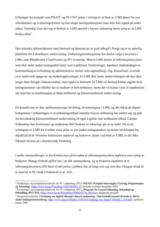 Erfaringer fra prosjekt som PILOT1 og PLUTO2 peker i retning av at bruk av LMS åpner for nye
arbeidsmåter og evalueringsformer og kan skape læringssituasjoner man ikke kan oppnå på andre
måter. Samtidig viser det seg at bruken av LMS spesielt i høyere utdanning bærer preg av at LMS
brukes ulikt3.



Den tekniske infrastrukturen med Internett og hjemme-pc er godt utbygd i Norge og er en naturlig
plattform for å distribuere undervisning. Utdanningsinstitusjonene har derfor valgt å investere i
LMS, som Blackboard, ClassFronter og IT's Learning. Med et LMS menes et informasjonssystem
som skal støtte undervisningsaktiviteter som å publisere forelesninger, håndtere studentoppgaver,
kommunikasjon/veiledning og administrative rutiner som oppmelding i fag, klasselister, oversikt
over innleverte oppgaver og studentopplysninger. Et LMS skal støtte undervisningen når den ikke
lenger bare foregår i klasserommet, men også via Internett. Et LMS vil dermed kunne utgjøre hele
læringsarenaen i de tilfeller der et studium er helt nettbasert, mens det vil kunne være et supplement
når man har en kombinasjon av både nettbasert og klasseromsbasert undervisning.



En konsekvens av den samfunnsmessige utvikling, investeringene i LMS, og økt fokus på digital
kompetanse i utdanningen er at utdanningstilbud innenfor høyere utdanning har endret seg og gått
fra hovedsaklig klasseromsbasert undervisning til også å gjelde mer nettbaserte tilbud. I denne
forbindelse har foreleserne og studentene blitt brukere av teknologi på en ny måte. Nå er de
avhengige av LMS for å utføre store deler av sin undervisningspraksis og denne utviklingen har
skjedd på få år. Hvordan foreleseren opplever og beskriver ytelse ved bruk av LMS, er det ikke
fokusert så mye på i eksisterende forskning.



I andre sammenhenger er det forsket mye på hvordan et informasjonssystem oppleves som nyttig av
brukeren. Mange forhold spiller inn i en slik sammenheng, og at brukeren oppfatter at et
informasjonssystem (IS) fører til økt ytelse i jobben, har så langt vist seg som den viktigste årsak til
at man tar et IS i bruk (Venkatesh et al. -03).


1
  Forsknings- og kompetansenettverk for IT i utdanning (ITU), PILOT: Prosjekt Innovasjon i Læring, Organisasjon
og Teknologi, (http://www.itu.no/Prosjekter/t1001943024_4), prosjekt avsluttet desember 2003
2
  Forsknings- og kompetansenettverk for IT i utdanning (ITU), Program for LærerUtdanning, Teknologi og
Omstilling (PLUTO), (http://www.itu.no/Prosjekter/t1000203716_09/view), pågående prosjekt
3
  Norgesuniversitetet, Utredning om digital tilstand i høyere utdanning - Om forhold knyttet til bruk av IKT i
undervisningssammenheng, (http://www.dep.no/filarkiv/238534/Utredning_om_digital_tilstand_i_UH.pdf), publisert
januar 2005

                                                       6
 