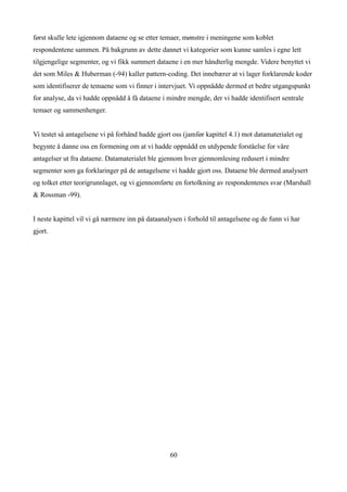 først skulle lete igjennom dataene og se etter temaer, mønstre i meningene som koblet
respondentene sammen. På bakgrunn av dette dannet vi kategorier som kunne samles i egne lett
tilgjengelige segmenter, og vi fikk summert dataene i en mer håndterlig mengde. Videre benyttet vi
det som Miles & Huberman (-94) kaller pattern-coding. Det innebærer at vi lager forklarende koder
som identifiserer de temaene som vi finner i intervjuet. Vi oppnådde dermed et bedre utgangspunkt
for analyse, da vi hadde oppnådd å få dataene i mindre mengde, der vi hadde identifisert sentrale
temaer og sammenhenger.


Vi testet så antagelsene vi på forhånd hadde gjort oss (jamfør kapittel 4.1) mot datamaterialet og
begynte å danne oss en formening om at vi hadde oppnådd en utdypende forståelse for våre
antagelser ut fra dataene. Datamaterialet ble gjennom hver gjennomlesing redusert i mindre
segmenter som ga forklaringer på de antagelsene vi hadde gjort oss. Dataene ble dermed analysert
og tolket etter teorigrunnlaget, og vi gjennomførte en fortolkning av respondentenes svar (Marshall
& Rossman -99).


I neste kapittel vil vi gå nærmere inn på dataanalysen i forhold til antagelsene og de funn vi har
gjort.




                                                  60
 