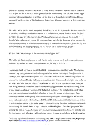 gjør det til et poeng at man ved høgskolen er pålagt å bruke Moodle av ledelsen, men at verktøyet
ikke er godt nok for at hun skal kunne gjennomføre sin undervisning. Hun forklarer at det å legge
inn bilder i dokument kan føre til at filene blir for store til at de kan lastes opp i Moodle. I tillegg
kan det bli problemer med at Word-dokument får endringer i formateringer etter at de er lastet opp i
Moodle.


31. Heidi: ”Også spesielt siden vi er pålagt å bruke det, så blir det et paradoks, ikke bare at det blir
et paradoks, altså høyskolen her har bestemt at vi skal bruke det, men vi kan ikke bruke det, fordi
det fyller, det oppfyller ikke kravene våre. Og så er det en annen sak også, og det er at det, i
hvertfall sier studentene at, jeg har ikke datakunnskaper nok til at jeg kan svare på det, men de sier
at margene flytter seg, at overskriftene flytter seg og at rent strukturmessigsett så flytter det seg, når
det blir tatt ut og inn mange ganger, og hos oss blir det tatt ut og inn mange ganger.”


32. Tom Erik: ”Du tenker på at dokumentene som de legger inn?”


33. Heidi: ”Ja. Både at dokument, overskrifter forandrer seg, marger forandrer seg, mellomrom
forandrer seg, bilder blir borte, ehh og at det da blir for tungt til å levere.”


Her ser vi at Heidi benytter en spesiell didaktikk i sin undervisning og at hun bruker Moodle som
støtteverktøy for å gjennomføre undervisningen slik hun ønsker. Hun utnytter funksjonaliteten til
verktøyet, men opplever at funksjonene ikke strekker til i forhold til den undervisningspraksis hun
ønsker. Hun ønsker at Moodle skal fungere som et interaktivt klasserom. I forhold til dette beskrives
verktøyet som ”ikke godt nok tilpasset” og vi tolker det slik, at for at hun skal oppleve verktøyet
som nyttig, så må det videreutvikles slik at det er mulig å gjennomføre ønsket undervisning. Heidi
er inne på det Goodhue & Thompson (-95) kaller task-technology fit. Dette handler om i hvilken
grad en teknologi støtter den enkelte i utførelsen av hans eller hennes arbeidsoppgaver. Task-
technology fit er litt mer nøyaktig, samsvaret mellom egenskapene ved en oppgave, den enkeltes
evner og funksjonaliteten til teknologien. I tilfellet til Heidi kan det se ut til at dette samsvaret ikke
er godt nok siden hun må bruke andre verktøy i tillegg til Moodle for at hun skal kunne realisere sin
undervisning slik hun vil. Dette er også i samsvar med konklusjoner i fra PILOT-prosjektet9. Her
kommer det frem at ”(..) LMS synes å være for lite tilpasset pedagogiske behov (..)”, samtidig som
det konkluderes med at bruk av LMS og digitale mapper skaper nye muligheter. Ved enkelte skoler

9
 Forsknings- og kompetansenettverk for IT i utdanning (ITU), PILOT: Prosjekt Innovasjon i Læring, Organisasjon
og Teknologi, (http://www.itu.no/Prosjekter/t1001943024_4), prosjekt avsluttet desember 2003

                                                      64
 