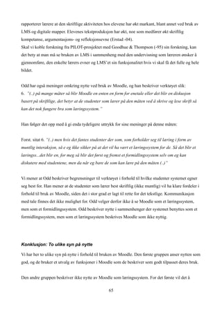 rapporterer lærere at den skriftlige aktiviteten hos elevene har økt markant, blant annet ved bruk av
LMS og digitale mapper. Elevenes tekstproduksjon har økt, noe som medfører økt skriftlig
kompetanse, argumentasjons- og refleksjonsevne (Erstad -04).
Skal vi koble forskning fra PILOT-prosjektet med Goodhue & Thompson (-95) sin forskning, kan
det bety at man må se bruken av LMS i sammenheng med den undervisning som læreren ønsker å
gjennomføre, den enkelte lærers evner og LMS’et sin funksjonalitet hvis vi skal få det fulle og hele
bildet.


Odd har også meninger omkring nytte ved bruk av Moodle, og han beskriver verktøyet slik:
6. ”(..) på mange måter så blir Moodle en enten en form for enetale eller det blir en diskusjon
basert på skriftlige, det betyr at de studenter som lærer på den måten ved å skrive og lese skrift så
kan det nok fungere bra som læringssystem.”


Han følger det opp med å gi enda tydeligere uttrykk for sine meninger på denne måten:


Forst. sitat 6. ”(..) men hvis det fantes studenter der som, som forholder seg til læring i form av
muntlig interaksjon, så e eg ikke sikker på at det vil ha vært et læringssystem for de. Så det blir et
læringss...det blir en, for meg så blir det først og fremst et formidlingssystem selv om eg kan
diskutere med studentene, men da når eg bare de som kan lære på den måten (..)”


Vi mener at Odd beskriver begrensninger til verktøyet i forhold til hvilke studenter systemet egner
seg best for. Han mener at de studenter som lærer best skriftlig (ikke muntlig) vil ha klare fordeler i
forhold til bruk av Moodle, siden det i stor grad er lagt til rette for det tekstlige. Kommunikasjon
med tale finnes det ikke mulighet for. Odd velger derfor ikke å se Moodle som et læringssystem,
men som et formidlingssystem. Odd beskriver nytte i sammenhenger der systemet benyttes som et
formidlingssystem, men som et læringssystem beskrives Moodle som ikke nyttig.




Konklusjon: To ulike syn på nytte

Vi har her to ulike syn på nytte i forhold til bruken av Moodle. Den første gruppen anser nytten som
god, og de bruker et utvalg av funksjoner i Moodle som de beskriver som godt tilpasset deres bruk.


Den andre gruppen beskriver ikke nytte av Moodle som læringssystem. For det første vil det å

                                                   65
 
