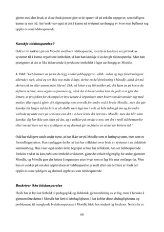 gjerne med den årsak at disse funksjonene gjør at de sparer tid på enkelte oppgaver, som tidligere
kunne ta mer tid. Are beskriver også at det å kunne nå systemet uavhengig av hvor man befinner seg
oppleves som tidsbesparende.



Kanskje tidsbesparelse?

Odd er litt usikker på om Moodle medfører tidsbesparelse, men hvis han bare ser på bruk av
systemet til å kunne organisere innholdet, så kan han kanskje si at det gir tidsbesparelse. Men han
poengterer at det er like tidkrevende å produsere innholdet i faget uavhengig av Moodle.


4. Odd: ”Det kommer an på ka du legg i ordet jobboppgava...ehhh...siden eg lage forelesningene
allerede i web, altså eg ser ikke noe måte å lage, skrive en hel forelesning i Moodle, altså det må
skrives på en eller annen måte likevel. Ehh, så lettar e eg litt usikker på, det kjem an på korsn du
definere lettare, men organisasjonsmessig, altså det å ha det ordna kan du godt si at gjør det
lettare, et prosjektet for eksempel er mye lettare å organisere etter hvert som det utvider seg med
medier, filer også å gjøre det tilgjengelig som oversikt for andre ved å bruke Moodle...men det går
kanskje litt lengre tid da hvis at alt skulle vært lagt inn i web, at hele tiden gå inn og forandre
webside og laste over på serveren enn det e å bare lenke det rett inn i Moodle, men det blir sånn
kanskje. Eg har ikke tatt tiden på det, eg e usikker på om det e noe, om det e reell tidsbesparelse
eller om det bare ser mye ryddigere ut og dermed gir en følelse av at det tar kortere tid.”


Odd har tidligere uttalt under nytte, at han ikke ser på Moodle som et læringssystem, men som et
formidlingssystem. Han synliggjør derfor at han har reflektert over bruk av systemet i en didaktisk
sammenheng. Han viser også under dette begrepet at han har reflektert, han ser tidsbesparende
fordeler ved at du kan publisere innhold strukturert, gjøre det enkelt tilgjenglig for andre gjennom
Moodle, og Moodle gjør det lettere å organisere etter hvert som et fag blir mer omfangsrikt. Men
han er usikker på om den opplevelsen av tidsbesparelse er reell eller om det bare er fordi det
oppleves som ryddigere og dermed oppleves som tidsbesparende.



Beskriver ikke tidsbesparelse

Heidi har et bevisst forhold til pedagogikk og didaktisk gjennomføring av et fag, men å forsøke å
gjennomføre denne i Moodle har ført til ubehagligheter. Hun kobler disse ubehaglighetene og
problemene til manglende brukskompetanse i Moodle både hos student og foreleser. Nedenfor er


                                                   68
 