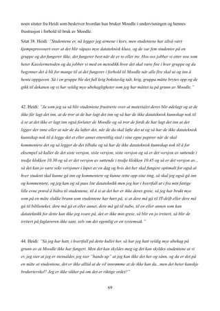 noen sitater fra Heidi som beskriver hvordan hun bruker Moodle i undervisningen og hennes
frustrasjon i forhold til bruk av Moodle.

Sitat 38. Heidi: ”Studentene er, nå legger jeg armene i kors, men studentene har altså vært
kjempeprovosert over at det blir såpass mye datateknisk kluss, og de var fem studenter på en
gruppe og det fungerer ikke, det fungerer best når de er to eller tre. Hos oss jobber vi etter noe som
heter Kasslermetoden og da jobber vi med en metodikk hvor det skal være fire i hver gruppe og da
begynner det å bli for mange til at det fungerer i forhold til Moodle når alle fire skal ut og inn å
hente oppgaven. Så i en gruppe ble det full krig bokstavlig talt, krig, gruppa måtte brytes opp og de
gikk til dekanen og vi har veldig mye ubehagligheter som jeg har måttet ta på grunn av Moodle.”



42. Heidi: ”Ja som jeg sa så blir studentene frustrerte over at materialet deres blir ødelagt og at de
ikke får lagt det inn, at de tror at de har lagt det inn og så har de ikke datateknisk kunnskap nok til
å se at det ikke er lagt inn også forlater de Moodle og så tror de fordi de har lagt det inn at det
ligger der inne eller at når de da løfter det, når de da skal løfte det ut og så har de ikke datateknisk
kunnskap nok til å legge det et eller annet etterettlig sted i sine egne papirer når de skal
kommentere det og så legger de det tilbake og så har de ikke datateknisk kunnskap nok til å for
eksempel så kaller de det siste versjon, siste versjon, siste versjon og så er det versjon av søttende i
tredje klokken 10.30 og så er det versjon av søttende i tredje klokken 10.45 og så er det versjon av..,
så det kan jo være seks versjoner i løpet av en dag og hvis det her skal fungere optimalt for også at
hver student skal kunne gå inn og kommentere og kunne rette opp sine ting, så skal jeg også gå inn
og kommentere, og jeg kan og så pass lite datateknikk men jeg har i hvertfall ut i fra min fattige
lille evne prøvd å bidra til studentene, til å si at det her er ikke deres greie, så jeg har brukt mye
som på en måte slukke brann som studentene har hørt på, si at dere må gå til IT-drift eller dere må
gå til biblioteket, dere må gå et eller annet, dere må gå til nabo, til en eller annen som kan
datateknikk for dette kan ikke jeg svare på, det er ikke min greie, så blir en jo irritert, så blir de
irritert på faglæreren ikke sant, selv om det egentlig er en systemsak.”



44. Heidi: ”Så jeg har hatt, i hvertfall på dette kullet her, så har jeg hatt veldig mye ubehag på
grunn av at Moodle ikke har fungert. Men det kan skyldes meg og det kan skyldes studentene at vi
er, jeg sier at jeg er steinalder, jeg sier ”hands up” at jeg kan ikke det her og sånn, og da er det på
en måte at studentene, det er ikke alltid at de vil innrømme at de ikke kan da...men det heter kanskje
brukerterskel? Jeg er ikke sikker på om det er riktige ordet?”


                                                    69
 