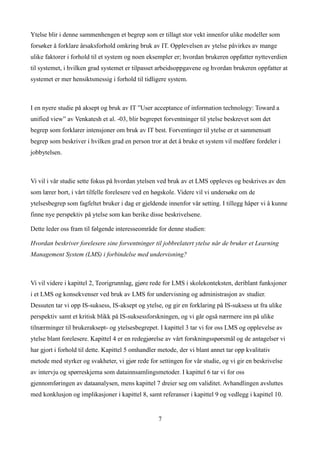 Ytelse blir i denne sammenhengen et begrep som er tillagt stor vekt innenfor ulike modeller som
forsøker å forklare årsaksforhold omkring bruk av IT. Opplevelsen av ytelse påvirkes av mange
ulike faktorer i forhold til et system og noen eksempler er; hvordan brukeren oppfatter nytteverdien
til systemet, i hvilken grad systemet er tilpasset arbeidsoppgavene og hvordan brukeren oppfatter at
systemet er mer hensiktsmessig i forhold til tidligere system.



I en nyere studie på aksept og bruk av IT ”User acceptance of information technology: Toward a
unified view” av Venkatesh et al. -03, blir begrepet forventninger til ytelse beskrevet som det
begrep som forklarer intensjoner om bruk av IT best. Forventinger til ytelse er et sammensatt
begrep som beskriver i hvilken grad en person tror at det å bruke et system vil medføre fordeler i
jobbytelsen.



Vi vil i vår studie sette fokus på hvordan ytelsen ved bruk av et LMS oppleves og beskrives av den
som lærer bort, i vårt tilfelle forelesere ved en høgskole. Videre vil vi undersøke om de
ytelsesbegrep som fagfeltet bruker i dag er gjeldende innenfor vår setting. I tillegg håper vi å kunne
finne nye perspektiv på ytelse som kan berike disse beskrivelsene.

Dette leder oss fram til følgende interesseområde for denne studien:

Hvordan beskriver forelesere sine forventninger til jobbrelatert ytelse når de bruker et Learning
Management System (LMS) i forbindelse med undervisning?



Vi vil videre i kapittel 2, Teorigrunnlag, gjøre rede for LMS i skolekonteksten, deriblant funksjoner
i et LMS og konsekvenser ved bruk av LMS for undervisning og administrasjon av studier.
Dessuten tar vi opp IS-suksess, IS-aksept og ytelse, og gir en forklaring på IS-suksess ut fra ulike
perspektiv samt et kritisk blikk på IS-suksessforskningen, og vi går også nærmere inn på ulike
tilnærminger til brukeraksept- og ytelsesbegrepet. I kapittel 3 tar vi for oss LMS og opplevelse av
ytelse blant forelesere. Kapittel 4 er en redegjørelse av vårt forskningsspørsmål og de antagelser vi
har gjort i forhold til dette. Kapittel 5 omhandler metode, der vi blant annet tar opp kvalitativ
metode med styrker og svakheter, vi gjør rede for settingen for vår studie, og vi gir en beskrivelse
av intervju og spørreskjema som datainnsamlingsmetoder. I kapittel 6 tar vi for oss
gjennomføringen av dataanalysen, mens kapittel 7 dreier seg om validitet. Avhandlingen avsluttes
med konklusjon og implikasjoner i kapittel 8, samt referanser i kapittel 9 og vedlegg i kapittel 10.


                                                   7
 