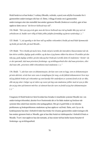 Heidi beskriver at hun bruker 3 verktøy (Moodle, webside, e-post) som utfyller hverandre for å
gjennomføre undervisningen slik hun vil. Dette, i tillegg til ønske om å gjennomføre
undervisningen etter den metodikk hun ønsker gjennom Moodle (beskrevet ovenfor), gjør at hun
opplever dette som at ”det krever kollosalt mye tid”.

116. Heidi: ”Det syns jeg at de gjør, men det krever kollosalt mye tid og hadde ikke jeg vært så
arbeidssom så, hadde vært villig til både jobbe julaften formiddag og første nyttårsdag (..).”


125. Heidi: ”(..)så egentlig er det bare tull og målløs virksomhet å holde på med både hjemmeside
og holde på med ehh, på med Moodle...


129. Heidi: ”For å holde på med å tøve, bruke tid på å utvikle det interaktive klasserommet når du
kan skrive artikler, faglige gode artikler, og du kan si jeg kunne sikkert ha skrevet 10 artikler på den
tida jeg, gode faglige artikler, på den tida jeg har brukt på å utvikle dette til studentene <kremt> da
er det spørsmål, skal man prioritere forsknings- og utviklingsarbeid eller skal man prioritere, eller
skal man ehh...prioritere ehhh virksomheten med studentene. (..).”


136. Heidi: ”(..)det kan være en dokumentasjon, det kan være som en logg, som en dokumentasjon
på min aktivitet, så det kan være som et stemplingsur for meg, at det faktisk dokumenterer hvor mye
tid jeg faktisk bruker på virksomhet og som kanskje blir underkjent av systemet fordi at de ser ikke,
ehh om jeg sitter i helger og så videre og svarer på ting som studentene jobber med så syns jo ikke
det at jeg sitter på kontoret mitt her, så sånnsett kan det være en fordel at jeg har dokumentasjon
(..).”


Utsagnene til Heidi beskriver først hvordan hun forsøker å innarbeide systemet Moodle inn i sin
undervisningsvirksomhet, deretter hvor frustrerende det er for både student og foreleser når
systemet ikke enkelt kan innrettes etter pedagogikken. Det gir et godt bilde av de tekniske
problemene og bruksproblemene studentene og hun opplever ved bruk. Dette, sett i lys av de
konklusjonene hun drar i forhold til tiden hun bruker for å kunne gjennomføre undervisningen slik
hun ønsker gjennom bruk av Moodle, gjør at hun ikke beskriver tidsbesparelse i forhold til bruk av
Moodle. Tvert i mot opplever hun det motsatte, at hun mister tid hun heller kunne benyttet til
forsknings- og utviklingsarbeid.



                                                  70
 