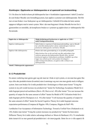 Konklusjon: Opplevelse av tidsbesparelse er et spørsmål om bruksomfang

Ut i fra disse tre beskrivelsene på tidsbesparelse kan vi konkludere (oppsummert i tabell 2) med at
de som bruker Moodle som formidlingssystem, kan oppleve systemet som tidsbesparende. Det blir
mer at man bruker visse funksjoner og ser tidsbesparelse i forhold til hvordan de løste samme
oppgaver tidligere med et annet system. Men i det man begynner å bruke Moodle bevisst for å
gjennomføre en metodikk, da kompliseres bruken av systemet og opplevelsen av tidsbesparelse blir
fraværende.



Opplevelse av tidsbesparelse         Mulig forklaring på foreleserens av opplevelse av LMS i
                                     undervisningssammenheng
Opplever tidsbesparelse              Siden bruken er avgrenset til informasjonsformidling, samt at Moodle
                                     har velutviklet funksjonalitet i denne sammenhengen, beskriver
                                     foreleserne tidsbesparelse ved bruk av Moodle.
Opplever ikke tidsbesparelse         Bruken skal støtte gjennomføring av en spesifikk pedagogikk.
                                     Siden foreleser har en ide om bruk som ikke nødvendigvis kan
                                     realiseres gjennom den funksjonalitet Moodle tilbyr, og fordi
                                     foreleseren opplever bruksrelaterte problemer, konflikter og at hun
                                     legger mye arbeid og tid i å få systemet til å fungere i
                                     undervisningsvirksomheten, så oppleves ikke verktøyet som
                                     tidsbesparende.
Tabell 2 Tidsbesparelse oppsummert




6.1.3 Produktivitet

En annen vurdering man gjerne gjør seg når man tar i bruk et nytt system, er om man kan gjøre like
mye eller øke produktiviteten (kvantitet) uten å anstrenge seg mer enn man gjorde med et tidligere
system. Item som brukes for å måle produktivitet i forskningen er blant annet itemet ”Using the
system in my job would increase my productivity” hentet fra Technology Acceptance Model for å
måle begrepet perceived usefulness (Davis -89, Davis et al. -89) eller itemet ”Use can increase the
quantity of output for the same amount of effort” hentet fra Model of PC Utilization brukt for å
måle begrepet job-fit (Thompson et al. -91) eller itemet ”I will increase the quantity of output for
the same amount of effort” hentet fra Social Cognitive Theory for å måle begrepet outcome
expectation performance (Compeau & Higgins -95b, Compeau, Higgins & Huff -99).

I artikkelen User Acceptance of Information Technology: Toward a Unified View (Venkatesh et al.
-03), brukte man itemet ”Using the system increases my productivity” hentet fra Innovation
Diffusion Theory for å måle relative advantage definert av Moore & Benbasat (-91). Vi omarbeidet
dette itemet til å se mer generelt på produktivitet i vår intervjuguide. Dette for at vi ville oppnå å få

                                                      71
 