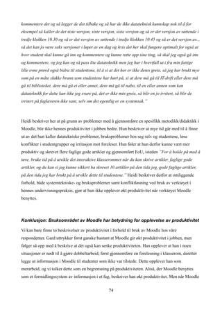 kommentere det og så legger de det tilbake og så har de ikke datateknisk kunnskap nok til å for
eksempel så kaller de det siste versjon, siste versjon, siste versjon og så er det versjon av søttende i
tredje klokken 10.30 og så er det versjon av søttende i tredje klokken 10.45 og så er det versjon av..,
så det kan jo være seks versjoner i løpet av en dag og hvis det her skal fungere optimalt for også at
hver student skal kunne gå inn og kommentere og kunne rette opp sine ting, så skal jeg også gå inn
og kommentere, og jeg kan og så pass lite datateknikk men jeg har i hvertfall ut i fra min fattige
lille evne prøvd også bidra til studentene, til å si at det her er ikke deres greie, så jeg har brukt mye
som på en måte slukke brann som studentene har hørt på, si at dere må gå til IT-drift eller dere må
gå til biblioteket, dere må gå et eller annet, dere må gå til nabo, til en eller annen som kan
datateknikk for dette kan ikke jeg svare på, det er ikke min greie, så blir en jo irritert, så blir de
irritert på faglæreren ikke sant, selv om det egentlig er en systemsak.”



Heidi beskriver her at på grunn av problemer med å gjennomføre en spesifikk metodikk/didaktikk i
Moodle, blir ikke hennes produktivitet i jobben bedre. Hun beskriver at mye tid går med til å finne
ut av det hun kaller datatekniske problemer, bruksproblemer hos seg selv og studentene, løse
konflikter i studentgrupper og irritasjon mot foreleser. Hun føler at hun derfor kunne vært mer
produktiv og skrevet flere faglige gode artikler og gjennomført FoU, isteden ”For å holde på med å
tøve, bruke tid på å utvikle det interaktive klasserommet når du kan skrive artikler, faglige gode
artikler, og du kan si jeg kunne sikkert ha skrevet 10 artikler på den tida jeg, gode faglige artikler,
på den tida jeg har brukt på å utvikle dette til studentene.” Heidi beskriver derfor at omliggende
forhold, både systemtekniske- og bruksproblemer samt konfliktløsning ved bruk av verktøyet i
hennes undervisningspraksis, gjør at hun ikke opplever økt produktivitet når verktøyet Moodle
benyttes.



Konklusjon: Bruksområdet av Moodle har betydning for opplevelse av produktivitet

Vi kan bare finne to beskrivelser av produktivitet i forhold til bruk av Moodle hos våre
respondenter. Gard uttrykker først ganske bastant at Moodle gir økt produktivitet i jobben, men
følger så opp med å beskrive at det også kan senke produktiviteten. Han opplever at han i noen
situasjoner er nødt til å gjøre dobbeltarbeid, først gjennomføre en forelesning i klasserom, deretter
legge ut informasjon i Moodle til studenter som ikke var tilstede. Dette opplever han som
merarbeid, og vi tolker dette som en begrensning på produktiviteten. Altså, der Moodle benyttes
som et formidlingssystem av informasjon i et fag, beskriver han økt produktivitet. Men når Moodle


                                                    74
 