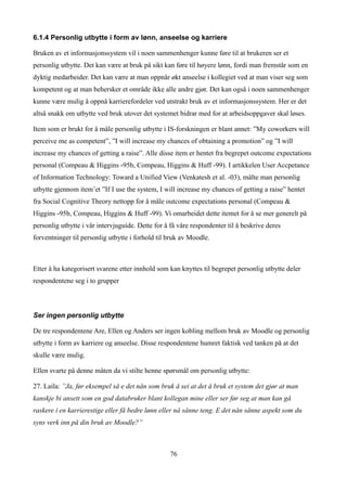 6.1.4 Personlig utbytte i form av lønn, anseelse og karriere

Bruken av et informasjonssystem vil i noen sammenhenger kunne føre til at brukeren ser et
personlig utbytte. Det kan være at bruk på sikt kan føre til høyere lønn, fordi man fremstår som en
dyktig medarbeider. Det kan være at man oppnår økt anseelse i kollegiet ved at man viser seg som
kompetent og at man behersker et område ikke alle andre gjør. Det kan også i noen sammenhenger
kunne være mulig å oppnå karrierefordeler ved utstrakt bruk av et informasjonssystem. Her er det
altså snakk om utbytte ved bruk utover det systemet bidrar med for at arbeidsoppgaver skal løses.

Item som er brukt for å måle personlig utbytte i IS-forskningen er blant annet: ”My coworkers will
perceive me as competent”, ”I will increase my chances of obtaining a promotion” og ”I will
increase my chances of getting a raise”. Alle disse item er hentet fra begrepet outcome expectations
personal (Compeau & Higgins -95b, Compeau, Higgins & Huff -99). I artikkelen User Accpetance
of Information Technology: Toward a Unified View (Venkatesh et al. -03), målte man personlig
utbytte gjennom item’et ”If I use the system, I will increase my chances of getting a raise” hentet
fra Social Cognitive Theory nettopp for å måle outcome expectations personal (Compeau &
Higgins -95b, Compeau, Higgins & Huff -99). Vi omarbeidet dette itemet for å se mer generelt på
personlig utbytte i vår intervjuguide. Dette for å få våre respondenter til å beskrive deres
forventninger til personlig utbytte i forhold til bruk av Moodle.



Etter å ha kategorisert svarene etter innhold som kan knyttes til begrepet personlig utbytte deler
respondentene seg i to grupper



Ser ingen personlig utbytte

De tre respondentene Are, Ellen og Anders ser ingen kobling mellom bruk av Moodle og personlig
utbytte i form av karriere og anseelse. Disse respondentene humret faktisk ved tanken på at det
skulle være mulig.

Ellen svarte på denne måten da vi stilte henne spørsmål om personlig utbytte:

27. Laila: ”Ja, før eksempel så e det nån som bruk å sei at det å bruk et system det gjør at man
kanskje bi ansett som en god databruker blant kollegan mine eller ser før seg at man kan gå
raskere i en karrierestige eller få bedre lønn eller nå sånne teng. E det nån sånne aspekt som du
syns verk inn på din bruk av Moodle?”



                                                  76
 