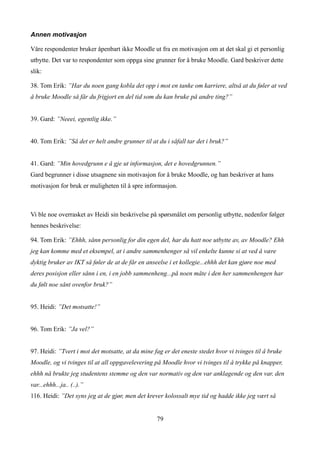 Annen motivasjon

Våre respondenter bruker åpenbart ikke Moodle ut fra en motivasjon om at det skal gi et personlig
utbytte. Det var to respondenter som oppga sine grunner for å bruke Moodle. Gard beskriver dette
slik:

38. Tom Erik: ”Har du noen gang kobla det opp i mot en tanke om karriere, altså at du føler at ved
å bruke Moodle så får du frigjort en del tid som du kan bruke på andre ting?”


39. Gard: ”Neeei, egentlig ikke.”


40. Tom Erik: ”Så det er helt andre grunner til at du i såfall tar det i bruk?”


41. Gard: ”Min hovedgrunn e å gje ut informasjon, det e hovedgrunnen.”
Gard begrunner i disse utsagnene sin motivasjon for å bruke Moodle, og han beskriver at hans
motivasjon for bruk er muligheten til å spre informasjon.



Vi ble noe overrasket av Heidi sin beskrivelse på spørsmålet om personlig utbytte, nedenfor følger
hennes beskrivelse:

94. Tom Erik: ”Ehhh, sånn personlig for din egen del, har du hatt noe utbytte av, av Moodle? Ehh
jeg kan komme med et eksempel, at i andre sammenhenger så vil enkelte kunne si at ved å være
dyktig bruker av IKT så føler de at de får en anseelse i et kollegie...ehhh det kan gjøre noe med
deres posisjon eller sånn i en, i en jobb sammenheng...på noen måte i den her sammenhengen har
du følt noe sånt ovenfor bruk?”


95. Heidi: ”Det motsatte!”


96. Tom Erik: ”Ja vel?”


97. Heidi: ”Tvert i mot det motsatte, at da mine fag er det eneste stedet hvor vi tvinges til å bruke
Moodle, og vi tvinges til at all oppgavelevering på Moodle hvor vi tvinges til å trykke på knapper,
ehhh nå brukte jeg studentens stemme og den var normativ og den var anklagende og den var, den
var...ehhh...ja.. (..).”
116. Heidi: ”Det syns jeg at de gjør, men det krever kolossalt mye tid og hadde ikke jeg vært så


                                                  79
 