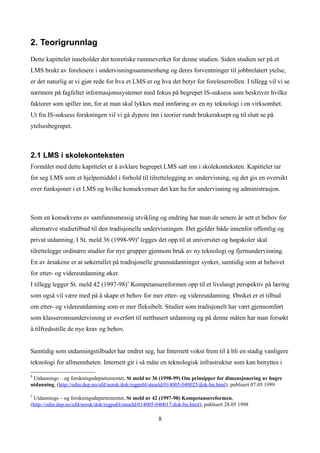 2. Teorigrunnlag
Dette kapittelet inneholder det teoretiske rammeverket for denne studien. Siden studien ser på et
LMS brukt av forelesere i undervisningssammenheng og deres forventninger til jobbrelatert ytelse,
er det naturlig at vi gjør rede for hva et LMS er og hva det betyr for foreleserrollen. I tillegg vil vi se
nærmere på fagfeltet informasjonssystemer med fokus på begrepet IS-suksess som beskriver hvilke
faktorer som spiller inn, for at man skal lykkes med innføring av en ny teknologi i en virksomhet.
Ut fra IS-suksess forskningen vil vi gå dypere inn i teorier rundt brukeraksept og til slutt se på
ytelsesbegrepet.



2.1 LMS i skolekonteksten
Formålet med dette kapittelet er å avklare begrepet LMS satt inn i skolekonteksten. Kapittelet tar
for seg LMS som et hjelpemiddel i forhold til tilrettelegging av undervisning, og det gis en oversikt
over funksjoner i et LMS og hvilke konsekvenser det kan ha for undervisning og administrasjon.



Som en konsekvens av samfunnsmessig utvikling og endring har man de senere år sett et behov for
alternative studietilbud til den tradisjonelle undervisningen. Det gjelder både innenfor offentlig og
privat utdanning. I St. meld 36 (1998-99)4 legges det opp til at universitet og høgskoler skal
tilrettelegge ordinære studier for nye grupper gjennom bruk av ny teknologi og fjernundervisning.
En av årsakene er at søkertallet på tradisjonelle grunnutdanninger synker, samtidig som at behovet
for etter- og videreutdanning øker.
I tillegg legger St. meld 42 (1997-98)5 Kompetansereformen opp til et livslangt perspektiv på læring
som også vil være med på å skape et behov for mer etter- og videreutdanning. Ønsket er et tilbud
om etter- og videreutdanning som er mer fleksibelt. Studier som tradisjonelt har vært gjennomført
som klasseromsundervisning er overført til nettbasert utdanning og på denne måten har man forsøkt
å tilfredsstille de nye krav og behov.


Samtidig som utdanningstilbudet har endret seg, har Internett vokst frem til å bli en stadig vanligere
teknologi for allmennheten. Internett gir i så måte en teknologisk infrastruktur som kan benyttes i

4
 Utdannings – og forskningsdepartementet, St meld nr 36 (1998-99) Om prinsipper for dimensjonering av høgre
utdanning, (http://odin.dep.no/ufd/norsk/dok/regpubl/stmeld/014005-040025/dok-bn.html), publisert 07.05 1999

5
  Utdannings – og forskningsdepartementet, St meld nr 42 (1997-98) Kompetansereformen,
(http://odin.dep.no/ufd/norsk/dok/regpubl/stmeld/014005-040017/dok-bn.html), publisert 28.05 1998

                                                        8
 