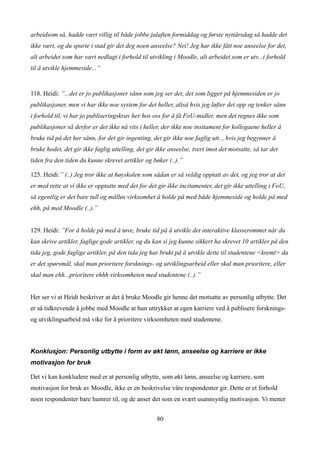 arbeidsom så, hadde vært villig til både jobbe julaften formiddag og første nyttårsdag så hadde det
ikke vært, og du spurte i stad gir det deg noen anseelse? Nei! Jeg har ikke fått noe anseelse for det,
alt arbeidet som har vært nedlagt i forhold til utvikling i Moodle, alt arbeidet som er utv...i forhold
til å utvikle hjemmeside...”


118. Heidi: ”...det er jo publikasjoner sånn som jeg ser det, det som ligger på hjemmesiden er jo
publikasjoner, men vi har ikke noe system for det heller, altså hvis jeg løfter det opp og tenker sånn
i forhold til, vi har jo publiseringskrav her hos oss for å få FoU-midler, men det regnes ikke som
publikasjoner så derfor er det ikke nå vits i heller, der ikke noe insitament for kollegaene heller å
bruke tid på det her sånn, for det gir ingenting, det gir ikke noe faglig utt.., hvis jeg begynner å
bruke hodet, det gir ikke faglig uttelling, det gir ikke anseelse, tvert imot det motsatte, så tar det
tiden fra den tiden du kunne skrevet artikler og bøker (..).”

125. Heidi:” (..) Jeg tror ikke at høyskolen som sådan er så veldig opptatt av det, og jeg tror at det
er med rette at vi ikke er opptatte med det for det gir ikke incitamenter, det gir ikke uttelling i FoU,
så egentlig er det bare tull og målløs virksomhet å holde på med både hjemmeside og holde på med
ehh, på med Moodle (..).”


129. Heidi: ”For å holde på med å tøve, bruke tid på å utvikle det interaktive klasserommet når du
kan skrive artikler, faglige gode artikler, og du kan si jeg kunne sikkert ha skrevet 10 artikler på den
tida jeg, gode faglige artikler, på den tida jeg har brukt på å utvikle dette til studentene <kremt> da
er det spørsmål, skal man prioritere forsknings- og utviklingsarbeid eller skal man prioritere, eller
skal man ehh...prioritere ehhh virksomheten med studentene (..).”


Her ser vi at Heidi beskriver at det å bruke Moodle gir henne det motsatte av personlig utbytte. Det
er så tidkrevende å jobbe med Moodle at hun uttrykker at egen karriere ved å publisere forsknings-
og utviklingsarbeid må vike for å prioritere virksomheten med studentene.



Konklusjon: Personlig utbytte i form av økt lønn, anseelse og karriere er ikke
motivasjon for bruk

Det vi kan konkludere med er at personlig utbytte, som økt lønn, anseelse og karriere, som
motivasjon for bruk av Moodle, ikke er en beskrivelse våre respondenter gir. Dette er et forhold
noen respondenter bare humrer til, og de anser det som en svært usannsynlig motivasjon. Vi mener


                                                    80
 