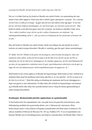 et poeng å ha Moodle, det kan hend at det e andre teng som e like bra.”


Her ser vi at både Gard og Are beskriver Moodle som enkelt å bruke i en sammenheng der man
ønsker å løse enkle oppgaver. Gard synes det er enkelt å gjøre operasjoner i systemet ”det e sjølsagt
stortsett bære å trøkk på en knapp” og gjør man feil så er det enkelt å rette opp igjen ”bi det nån
feil så e det bære trøkk på sletteknappen, så e det borte igjen, så e det bære å prøv på nytt”. Han
beskriver derfor at det ikke kan gjøres store feil i systemet. Are beskriver enkelthet i bruk ved at
”det e enklar å publiser teng i det her og det e enklar å kommuniser me studentan” og
informasjonsformidling ved at”(.. )når eg send ut en beskjed på det her på forumet så kommer det
tel alle.”


Ikke alle beskriver Moodle som enkelt å bruke. Heidi som tidligere har gitt uttrykk for at det å
realisere sin undervisningsvirksomhet i Moodle er vanskelig, gjør det også i denne sammenhengen.


25. Heidi: Vent litt! Tilbake til du spurte om det fungerte, altså hvordan det fungerte, sånn som
studentene mine jobber, så kan det bli så tungt at de får ikke levert det der og det, det blir en
utfordring, for når de skal levere sluttoppgaven, de endelige oppgavene, det har med bildemateriell
og sånn, for jeg oppmuntrer studentene mine til også, også dokumentere aktiviteten som de gjør og
legge det inn som dokumentasjon, beskrivingsdokumentasjon til oppgavene. Ja.”


Heidi beskriver her at hun opplever at Moodle har begrensninger. Dette beskriver hun i forhold til at
studenten blant annet har problemer med å laste opp filer av en viss størrelse ”det bli så tungt at de
får ikke levert det der”. Dette blir særlig en utfordring når studentene skal levere sluttoppgaven i
faget som gjerne er store dokumenter. Vi tolker dette slik at Heidi ser begrensninger ved systemet
og at Moodle derfor ikke tilbyr den systemkvaliteten som er viktig for hennes gjennomføring av
undervisningsvirksomheten.



Konklusjon: Bruksområde påvirker opplevelsen av systemkvalitet

Vi fant beskrivelser fra respondentene våre, som gikk utover de generelle ytelsesformene; nytte,
tidsbesparing, produktivitet og personlig utbytte, som vi fokuserte på i intervjuene. Disse
beskrivelsene mener vi kan relateres til begrepet systemkvalitet som blant annet er beskrevet i IS-
suksess modellen til DeLone & McLean (-92, -03) og i Seddon (-97). Vi ser at respondenter som
benytter Moodle som et formidlingssystem, kan beskrive systemkvalitet ved Moodle både i form av

                                                   85
 